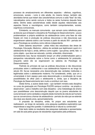 24
processo de amadurecimento em diferentes aspectos - afetivos, cognitivos,
emocionais, sociais - rumo à vida adulta. Ao mesmo tempo, também são
abordados temas que tratam das características comuns a cada “fase” da vida,
naturalizados como sendo comuns a todos os seres humanos daquela faixa
etária. Dentre estas características estão desde aquelas relacionadas aos
aspectos físicos e neurológicos, como também comportamentais, sociais,
cognitivos e emocionais.
Entretanto, os manuais comumente - que servem como referência para
as leituras que embasam a disciplina de Psicologia do Desenvolvimento - pouco
problematizam a própria existência da adolescência como uma fase da vida
forjada em meio à produção de práticas discursivas e não discursivas que
engendraram saberes sobre o ser humano a partir do século XIX - período em
que a Psicologia se constituiu como ciência independente.
Estes saberes assumiram - pelas mãos dos estudiosos das áreas de
Psicologia, Educação, Medicina - efeitos de verdade que legitimaram quem é o
adolescente de hoje e, ainda, define-o como sujeito - que pensa, sente, fala - e
como objeto - que deve ser educado, contido, entendido, direcionado.
Considerando isso, faz-se necessário lançar um olhar problematizador para a
perspectiva naturalizante sobre a forma como o adolescente foi produzido,
enquanto sobre ele se organizavam os saberes da Psicologia do
Desenvolvimento.
Partindo do princípio de que as práticas discursivas e não discursivas
produzidas sobre o adolescente e sua adolescência forjaram-no ao longo do
século XX, fez-se necessária uma desconstrução das verdades instituídas e
legitimadas sobre o adolescente moderno. Foi considerado, então, que um a
universidade é bom espaço para esta desconstrução e constituição de novas
possibilidades de olhar para o adolescente e, ainda, que a disciplina de
Psicologia de Desenvolvimento tem muito a contribuir com isso.
Desta forma, a autora deste texto - que também ministra esta disciplina
no curso de graduação em Psicologia PUCPR campus Londrina - se propôs a
desenvolver - para o trabalho com esta disciplina - uma metodologia de ensino
que possibilitasse uma desconstrução daquilo que os jovens estudantes do
curso tomavam como verdades a respeito deste momento da vida do ser humano
que se convencionou chamar de adolescência - período da vida que se estende
dos doze aos dezoito anos, aproximadamente.
A proposta da disciplina, então, foi propor aos estudantes que
realizassem, ao longo do semestre, uma pesquisa qualitativa exploratória que
respondesse a seguinte questão: A adolescência é natural ou construída?
Este texto relata os resultados das pesquisas realizadas e apresentadas
em sala de aula pelos grupos de estudantes organizados pela professora.
 