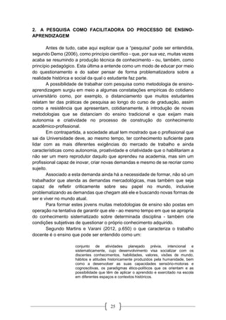 25
2. A PESQUISA COMO FACILITADORA DO PROCESSO DE ENSINO-
APRENDIZAGEM
Antes de tudo, cabe aqui explicar que a “pesquisa” pode ser entendida,
segundo Demo (2006), como princípio científico - que, por sua vez, muitas vezes
acaba se resumindo a produção técnica de conhecimento - ou, também, como
princípio pedagógico. Esta última a entende como um modo de educar por meio
do questionamento e do saber pensar de forma problematizadora sobre a
realidade histórica e social da qual o estudante faz parte.
A possibilidade de trabalhar com pesquisa como metodologia de ensino-
aprendizagem surgiu em meio a algumas constatações empíricas do cotidiano
universitário como, por exemplo, o distanciamento que muitos estudantes
relatam ter das práticas de pesquisa ao longo do curso de graduação, assim
como a resistência que apresentam, cotidianamente, à introdução de novas
metodologias que se distanciam do ensino tradicional e que exijam mais
autonomia e criatividade no processo de construção do conhecimento
acadêmico-profissional.
Em contrapartida, a sociedade atual tem mostrado que o profissional que
sai da Universidade deve, ao mesmo tempo, ter conhecimento suficiente para
lidar com as mais diferentes exigências do mercado de trabalho e ainda
características como autonomia, proatividade e criatividade que o habilitariam a
não ser um mero reprodutor daquilo que aprendeu na academia, mas sim um
profissional capaz de inovar, criar novas demandas e mesmo de se recriar como
sujeito.
Associado a esta demanda ainda há a necessidade de formar, não só um
trabalhador que atenda as demandas mercadológicas, mas também que seja
capaz de refletir criticamente sobre seu papel no mundo, inclusive
problematizando as demandas que chegam até ele e buscando novas formas de
ser e viver no mundo atual.
Para formar estes jovens muitas metodologias de ensino são postas em
operação na tentativa de garantir que ele - ao mesmo tempo em que se apropria
do conhecimento sistematizado sobre determinada disciplina - também crie
condições subjetivas de questionar o próprio conhecimento adquirido.
Segundo Martins e Varani (2012, p.650) o que caracteriza o trabalho
docente é o ensino que pode ser entendido como um:
conjunto de atividades planejado prévia, intencional e
sistematicamente, cujo desenvolvimento visa socializar com os
discentes conhecimentos, habilidades, valores, visões de mundo,
hábitos e atitudes historicamente produzidos pela humanidade, bem
como a desenvolver as suas capacidades sensório-motoras e
cognoscitivas, os paradigmas ético-políticos que os orientam e as
possibilidade que têm de aplicar o aprendido e exercitado na escola
em diferentes espaços e contextos históricos.
 