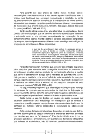 26
Para garantir que este ensino se efetive muitos modelos teórico-
metodológicos são desenvolvidos e vão desde aqueles identificados com o
ensino mais tradicional que envolvem memorização e repetição, ou ainda
aqueles que buscam adequar os indivíduos a sua realidade de forma a-crítica,
até aqueles que propõem capacitar os estudantes para atuarem como agentes
de mudança de sua própria realidade e, também, dos grupos sociais dos quais
faz parte (MARTINS; VARANI, 2012).
Dentro desta última perspectiva, uma alternativa foi apontada por Demo
(2006). Este teórico propôs que um caminho de ensino-aprendizagem só levaria
o estudante rumo a um processo emancipatório de construção de um
pensamento crítico sobre o mundo e sobre si, se fosse atravessado por práticas
de pesquisa, que aqui pode ser entendida como uma estratégia metodológica de
promoção de aprendizagem. Nesta perspectiva:
o que faz da aprendizagem algo criativo é a pesquisa, porque a
submete ao teste, à dúvida, ao desafio, desfazendo tendência
meramente reprodutiva. Aprender, além de necessário, sobretudo
como expediente de acumulação de informação, tem seu lado digno
de atitude construtiva e produtiva, sempre que expressar descoberta e
criação de conhecimento, pelo menos a digestão pessoal do que se
transmite. Ensinar e aprender dignificam na pesquisa, que reduz e/ou
elimina a marca imitativa. (DEMO, 2006, p. 43).
Para este mesmo autor, melhor do que aprender pela imitação é aprender
pela pesquisa, pois somente esta conseguiria transformar o processo de
aprendizagem em algo criativo e produtor de conhecimento reflexivo, a medida
que coloca o estudante em diálogo com a realidade da qual faz parte. Assim,
dialogar com a realidade pode ser a “definição mais apropriada de pesquisa,
porque a apanha como princípio científico e educativo. Quem sabe dialogar com
a realidade de modo crítico e criativo faz da pesquisa condição de vida,
progresso e cidadania” (DEMO, 2006, p.44).
Foi seguindo esta perspectiva que a realização de uma pesquisa ao longo
do semestre foi proposta para os estudantes da disciplina de Psicologia do
Desenvolvimento, abrindo caminho para uma visão integral que considerasse os
múltiplos aspectos que interferem na constituição do sujeito adolescente.
Desta forma, a sala foi dividida em grupos de quatro pessoas que
deveriam desenvolver uma metodologia de investigação que os levasse a
responder a questão proposta pela professora, elencando diferentes formas de
conhecer os múltiplos fatores associados à constituição da adolescência
moderna.
Após a leitura de textos introdutórios e discussões em sala de aula definiu-
se como objetivo geral da pesquisa identificar e analisar os diferentes discursos
que circulam em torno da “adolescência”. Para tanto foi feito - por todos os
grupos de estudantes - primeiramente, um levantamento de material bibliográfico
que tratasse da adolescência, não só como um período do desenvolvimento
 