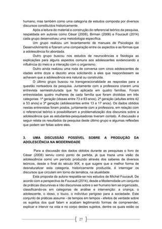 27
humano, mas também como uma categoria de estudos composta por diversos
discursos constituídos historicamente.
Após a leitura do material e construção do referencial teórico da pesquisa,
respaldada em autores como César (2008), Birman (2006) e Foucault (2014)
cada grupo desenvolveu uma metodologia específica.
Um grupo realizou um levantamento de manuais de Psicologia do
Desenvolvimento e fizeram uma comparação entre os aspectos e as formas que
a adolescência foi abordada.
Outro grupo buscou nos estudos de neurociências e fisiologia as
explicações para alguns aspectos comuns aos adolescentes evidenciando a
influência do meio e a interação com o organismo.
Outro ainda realizou uma roda de conversa com cinco adolescentes de
idades entre doze e dezoito anos solicitando a eles que respondessem se
achavam que a adolescência era natural ou construída.
O último grupo buscou na transgeracionalidade as respostas para a
questão norteadora da pesquisa. Juntamente com a professora criaram uma
entrevista semiestruturada que foi aplicada em quatro famílias. Foram
entrevistadas quatro mulheres de cada família que foram divididas em três
categorias: 1ª geração (idosas entre 73 e 83 anos), 2ª geração (adultas entre 42
e 53 anos) e 3ª geração (adolescentes entre 13 e 17 anos). Os dados obtidos
nestas entrevistas foram postos, juntamente com a professora, em relação com
o referencial teórico e possibilitaram a problematização dos discursos sobre a
adolescência que as estudantes-pesquisadoras tiveram contato. A discussão a
seguir relata os resultados da pesquisa deste último grupo e algumas reflexões
que podem ser feitas sobre eles.
3. UMA DISCUSSÃO POSSÍVEL SOBRE A PRODUÇÃO DA
ADOLESCÊNCIA NA MODERNIDADE
Para a discussão dos dados obtidos durante as pesquisas o livro de
César (2008) serviu como ponto de partida, já que trazia uma visão da
adolescência como um período produzido através dos saberes de diversos
teóricos, desde o final do século XIX, e que sugere que a melhor forma de
desnaturalizar esta categoria, historicamente produzida, é interrogar os
discursos que circulam em torno da temática, na atualidade.
Esta proposta da autora respalda-se nos estudos de Michel Foucault. De
acordo com a perspectiva de Foucault (2014), desde a Modernidade um conjunto
de práticas discursivas e não discursivas sobre o ser humano tem se organizado,
classificando-os em categorias de análise e intervenção: a criança, o
adolescente, o idoso, o louco, o indivíduo perigoso para a sociedade. Este
conjunto de práticas assume - de tempos em tempos - efeitos de verdade sobre
os sujeitos dos qual falam e acabam legitimando formas de compreender,
explicar e intervir na vida e no corpo destes sujeitos, dentre os quais estão os
 