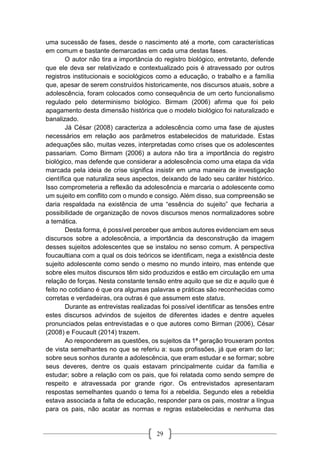 29
uma sucessão de fases, desde o nascimento até a morte, com características
em comum e bastante demarcadas em cada uma destas fases.
O autor não tira a importância do registro biológico, entretanto, defende
que ele deva ser relativizado e contextualizado pois é atravessado por outros
registros institucionais e sociológicos como a educação, o trabalho e a família
que, apesar de serem construídos historicamente, nos discursos atuais, sobre a
adolescência, foram colocados como consequência de um certo funcionalismo
regulado pelo determinismo biológico. Birmam (2006) afirma que foi pelo
apagamento desta dimensão histórica que o modelo biológico foi naturalizado e
banalizado.
Já César (2008) caracteriza a adolescência como uma fase de ajustes
necessários em relação aos parâmetros estabelecidos de maturidade. Estas
adequações são, muitas vezes, interpretadas como crises que os adolescentes
passariam. Como Birmam (2006) a autora não tira a importância do registro
biológico, mas defende que considerar a adolescência como uma etapa da vida
marcada pela ideia de crise significa insistir em uma maneira de investigação
científica que naturaliza seus aspectos, deixando de lado seu caráter histórico.
Isso comprometeria a reflexão da adolescência e marcaria o adolescente como
um sujeito em conflito com o mundo e consigo. Além disso, sua compreensão se
daria respaldada na existência de uma “essência do sujeito” que fecharia a
possibilidade de organização de novos discursos menos normalizadores sobre
a temática.
Desta forma, é possível perceber que ambos autores evidenciam em seus
discursos sobre a adolescência, a importância da desconstrução da imagem
desses sujeitos adolescentes que se instalou no senso comum. A perspectiva
foucaultiana com a qual os dois teóricos se identificam, nega a existência deste
sujeito adolescente como sendo o mesmo no mundo inteiro, mas entende que
sobre eles muitos discursos têm sido produzidos e estão em circulação em uma
relação de forças. Nesta constante tensão entre aquilo que se diz e aquilo que é
feito no cotidiano é que ora algumas palavras e práticas são reconhecidas como
corretas e verdadeiras, ora outras é que assumem este status.
Durante as entrevistas realizadas foi possível identificar as tensões entre
estes discursos advindos de sujeitos de diferentes idades e dentre aqueles
pronunciados pelas entrevistadas e o que autores como Birman (2006), César
(2008) e Foucault (2014) trazem.
Ao responderem as questões, os sujeitos da 1ª geração trouxeram pontos
de vista semelhantes no que se referiu a: suas profissões, já que eram do lar;
sobre seus sonhos durante a adolescência, que eram estudar e se formar; sobre
seus deveres, dentre os quais estavam principalmente cuidar da família e
estudar; sobre a relação com os pais, que foi relatada como sendo sempre de
respeito e atravessada por grande rigor. Os entrevistados apresentaram
respostas semelhantes quando o tema foi a rebeldia. Segundo eles a rebeldia
estava associada a falta de educação, responder para os pais, mostrar a língua
para os pais, não acatar as normas e regras estabelecidas e nenhuma das
 