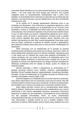 30
entrevistas relatou identificar-se com estas características pois, como uma delas
relatou: “...em suas casas não havia espaço para isso”(sic), mas quando
indagados sobre os comportamentos caracterizados hoje e antes como
rebeldes, os entrevistados foram unânimes em responder que as diferenças são
gritantes, o que deixa claro que o que era rebeldia para a avó não é considerado
rebeldia para a neta.
Já os sujeitos da 2ª geração apresentaram diferenças entre si nas
profissões que declararam, como enfermeira ou engenheira agrônoma e entre
as mulheres da primeira geração que se autodeclaram do lar; na forma como
entendiam o namoro e na liberdade que tinham para sair e se relacionar com
outras pessoas, mas mantiveram respostas muito próximas das mulheres idosas
no que se refere aquilo que durante a adolescência esperavam para o futuro:
casar, estudar, cuidar da família e apresentaram conceitos sobre a rebeldia
muito próximo daqueles ditos pelas mulheres idosas, deixando claro que
também não passaram por esta “fase” quando adolescentes. Duas delas, assim
como as idosas, justificaram a ausência de rebeldia, durante a adolescência,
pelo tratamento enérgico dado pelos pais as suas primeiras manifestações de
desrespeito.
Pelas entrevistas com as adolescentes da 3ª geração foi possível
constatar grande semelhança entre aquilo que foi dito por suas avós e mães. As
atuais adolescentes relataram possuir as mesmas ambições, expectativas para
a vida adulta que as mulheres das outras duas gerações entrevistadas. O
mesmo aconteceu com sua noção de deveres e de explicações para o que
consideram rebeldia. Entretanto, os discursos sobre a relação com os pais, as
situações de namoro e de relacionamento com amigos estiveram marcados por
diferenças contratantes tanto em relação as idosas, quanto em relação as
mulheres adultas.
Quando solicitados a definir a adolescência os entrevistados da 1ª
geração trouxeram palavras como: trabalho, inocência, responsabilidade,
liberdade. Os da 2ª geração disseram: responsabilidade, maravilhosa, felicidade,
formação. Já para os adolescentes da 3ª geração ela pode ser definida como:
diversão, tranquilidade, maneira (legal), chata.
Quando indagados se a adolescência era uma fase natural ou construída,
duas idosas responderam que era construída e duas que era natural. Para três
mulheres adultas é natural e para uma é construída. Já dentre as adolescentes,
três acreditam que é natural e uma disse que é construída e também natural.
Estes relatos permitem concluir que os acontecimentos deste estrato
histórico afetaram diretamente os discursos sobre a adolescência, que, mesmo
pertencendo a uma mesma regularidade discursiva, apresentam movimentos
dispersivos a medida que são entendidos e interpretados de formas diferentes
nas três gerações entrevistadas. Assim, as atuais características
comportamentais atribuídas a este período da vida humana, ainda que estejam
mais relacionadas a questão cultural do que a questão biológica, como
apontaram os teóricos referenciados, ainda é muitas vezes relatada como uma
 