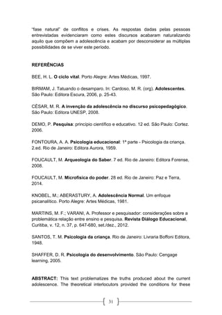 31
“fase natural” de conflitos e crises. As respostas dadas pelas pessoas
entrevistadas evidenciaram como estes discursos acabaram naturalizando
aquilo que compõem a adolescência e acabam por desconsiderar as múltiplas
possibilidades de se viver este período.
REFERÊNCIAS
BEE, H. L. O ciclo vital. Porto Alegre: Artes Médicas, 1997.
BIRMAM, J. Tatuando o desamparo. In: Cardoso, M. R. (org). Adolescentes.
São Paulo: Editora Escura, 2006, p. 25-43.
CÉSAR, M. R. A invenção da adolescência no discurso psicopedagógico.
São Paulo: Editora UNESP, 2008.
DEMO, P. Pesquisa: princípio científico e educativo. 12 ed. São Paulo: Cortez.
2006.
FONTOURA, A. A. Psicologia educacional: 1ª parte - Psicologia da criança.
2.ed. Rio de Janeiro: Editora Aurora, 1959.
FOUCAULT, M. Arqueologia do Saber. 7 ed. Rio de Janeiro: Editora Forense,
2008.
FOUCAULT, M. Microfísica do poder. 28 ed. Rio de Janeiro: Paz e Terra,
2014.
KNOBEL, M.; ABERASTURY, A. Adolescência Normal. Um enfoque
psicanalítico. Porto Alegre: Artes Médicas, 1981.
MARTINS, M. F.; VARANI, A. Professor e pesquisador: considerações sobre a
problemática relação entre ensino e pesquisa. Revista Diálogo Educacional,
Curitiba, v. 12, n. 37, p. 647-680, set./dez., 2012.
SANTOS, T. M. Psicologia da criança. Rio de Janeiro: Livraria Boffoni Editora,
1948.
SHAFFER, D. R. Psicologia do desenvolvimento. São Paulo: Cengage
learning, 2005.
ABSTRACT: This text problematizes the truths produced about the current
adolescence. The theoretical interlocutors provided the conditions for these
 