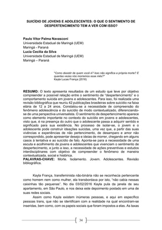 34
SUICÍDIO DE JOVENS E ADOLESCENTES: O QUE O SENTIMENTO DE
DESPERTENCIMENTO TEM A VER COM ISSO?
Paulo Vitor Palma Navasconi
Universidade Estadual de Maringá (UEM)
Maringá - Paraná
Lucia Cecilia da Silva
Universidade Estadual de Maringá (UEM)
Maringá – Paraná
"Como desistir de quem você é? Isso não significa a própria morte? E
quantas vezes nós morremos esse mês?"
Kayla Lucas França (2016)
RESUMO: O texto apresenta resultados de um estudo que teve por objetivo
compreender a possível relação entre o sentimento de “despertencimento” e o
comportamento suicida em jovens e adolescentes. Para isso, foi realizada uma
revisão bibliográfica que reuniu 42 publicações brasileiras sobre suicídio na faixa
etária de 12 a 24 anos. Constatou-se a necessidade de compreensão do
fenômeno adolescência e do suicídio de modo contextualizado, diferenciando-
se de uma perspectiva universalista. O sentimento de despertencimento aparece
como elemento importante no contexto do suicídio em jovens e adolescentes,
visto que, é na presença do outro que o adolescente passa a adquirir sentido e
significado para sua existência. No processo de isolar-se, o jovem e o
adolescente pode construir ideações suicidas, uma vez que, a partir das suas
vivências e experiências de não pertencimento, de desamparo e amor não
correspondido, pode apresentar desejo e ideias de morrer, chegando em alguns
casos à tentativa e ao suicídio de fato. Aponta-se para a necessidade de uma
escuta e acolhimento de jovens e adolescentes que vivenciam o sentimento de
despertecimento, e junto a isso, a necessidade de ações preventivas e estudos
interdisciplinares com objetivo de compreender o fenômeno de maneira
contextualizada, social e histórica.
PALAVRAS-CHAVE: Morte. Isolamento. Jovem. Adolescentes. Revisão
bibliográfica.
Kayla França, transfeminista não-binária não se reconhecia pertencente
como homem nem como mulher, ela transbordava por isto, “não cabia nessas
caixinhas tão pequenas”. No dia 03/02/2016 Kayla pula da janela de seu
apartamento, em São Paulo, e nos deixa este depoimento postado em uma de
suas redes sociais.
Assim como Kayla existem inúmeras pessoas, e aqui em específico
pessoas trans, que não se identificam com a realidade na qual encontram-se
inseridas, bem como, com os papeis sociais que foram impostos a elas. As taxas
 