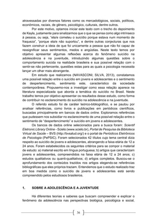 36
atravessadas por diversos fatores como os mercadológicos, sociais, políticos,
econômicos, raciais, de gênero, psicológico, culturais, dentre outros.
Por este motivo, optamos iniciar este texto com o trecho do depoimento
de Kayla, justamente para sinalizarmos que o que se pensa como algo intrínseco
à pessoa, ou seja, “ela/e cometeu o suicídio porque estava num momento de
fraqueza”, “porque ela/e não suportou”, e dentre outras conjecturas que nos
fazem construir a ideia de que foi unicamente a pessoa que não foi capaz de
ressignificar seus sentimentos, medos e angústias. Neste texto temos por
objetivo apresentar algumas reflexões acerca do fenômeno suicídio na
adolescência e na juventude, introduzindo algumas questões sobre o
comportamento suicida na realidade brasileira e sua possível relação com o
sentir-se não pertencente, questões estas para as quais a psicologia necessita
lançar um olhar mais abrangente.
Em estudo que realizamos (NAVASCONI; SILVA, 2013), constatamos
uma possível relação entre o suicídio em jovens e adolescentes e o sentimento
de despertencimento, sentimento este, característico da sociedade
contemporânea. Propusemo-nos a investigar como essa relação aparece na
literatura especializada que aborda a temática do suicídio no Brasil. Neste
trabalho temos por objetivo apresentar os resultados desse estudo, como forma
de contribuir no esclarecimento do suicídio na adolescência e na juventude.
O referido estudo foi de caráter teórico-bibliográfico, e se pautou por
analisar referências, como livros e publicações em periódicos científicos,
buscadas principalmente em bancos de dados online. Exploramos referências
que pudessem nos subsidiar no esclarecimento de uma possível relação entre o
sentimento de “despertencimento” e suicídio em jovens e adolescentes.
Os bancos de dados online selecionados para a busca foram: Scientif
Eletronic Library Online - Scielo (www.scielo.br), Portal de Pesquisa da Biblioteca
Virtual de Saúde – BVS (http://bvsalud.org/) e o portal de Periódicos Eletrônicos
de Psicologia (PePSIC). Foram selecionados 42 títulos cujo tema central dizia
respeito ao suicídio de jovens e adolescentes, abrangendo a faixa etária de 12 a
24 anos. Foram estabelecidos os seguintes critérios para se compor o material
de estudo: a) material escrito em língua portuguesa; b) artigos que caracterizam
jovens e adolescentes, compreendidos na faixa etária de 12 a 24 anos; c)
estudos qualitativos ou quanti-qualitativos; d) artigos completos. Buscou-se o
aprofundamento dos conteúdos trazidos nos artigos elegendo-se referências
bibliográficas que eles próprios traziam. Entendemos que o estudo realizado traz
em boa medida como o suicídio de jovens e adolescentes está sendo
compreendido pelos estudiosos brasileiros.
1. SOBRE A ADOLESCÊNCIA E A JUVENTUDE
Há diferentes teorias e saberes que buscam compreender e explicar o
fenômeno da adolescência nas perspectivas biológica, psicológica e social,
 