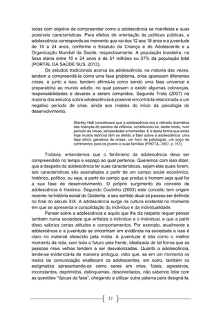 37
todas com objetivo de compreender como a adolescência se manifesta e suas
possíveis características. Para efeitos de orientação às políticas públicas, a
adolescência corresponde ao momento que vai dos 12 aos 18 anos e a juventude
de 19 a 24 anos, conforme o Estatuto da Criança e do Adolescente e a
Organização Mundial da Saúde, respectivamente. A população brasileira, na
faixa etária entre 10 e 24 anos é de 51 milhões ou 37% da população total
(PORTAL DA SAÚDE SUS, 2013).
Os estudos tradicionais acerca da adolescência, na maioria das vezes,
tendem a compreendê-la como uma fase problema, onde aparecem diferentes
crises, e junto a isso, tendem afirmá-la como sendo uma fase universal e
preparatória ao mundo adulto, no qual passam a existir algumas cobranças,
responsabilidades e deveres a serem compridos. Segundo Frota (2007) na
maioria dos estudos sobre adolescência é possível encontrá-la relacionada a um
negativo período de crise, ainda aos moldes do início da psicologia do
desenvolvimento.
Stanley Hall considerava que a adolescência era a retirada dramática
das crianças do paraíso da infância, constituindo-se, deste modo, num
período de crises, tempestades e tormentas. E é desta forma que ainda
hoje muitos teóricos têm se detido a falar sobre a adolescência: uma
fase difícil, geradora de crises, um foco de patologias, um poço de
sofrimentos para os jovens e suas famílias (FROTA, 2007, p.157).
Todavia, entendemos que o fenômeno da adolescência deva ser
compreendido no tempo e espaço ao qual pertence. Queremos com isso dizer,
que a despeito da adolescência ter suas características, sejam elas quais forem,
tais características são assinaladas a partir de um campo social econômico,
histórico, político, ou seja, a partir do campo que produz o homem seja qual for
a sua fase de desenvolvimento. O próprio surgimento do conceito de
adolescência é histórico. Segundo Coutinho (2005) este conceito tem origem
recente na história social do Ocidente, e seu sentido atual só passou ser definido
no final do século XIX. A adolescência surge na cultura ocidental no momento
em que se apresenta a consolidação do indivíduo e da individualidade.
Pensar sobre a adolescência e aquilo que lhe diz respeito requer pensar
também numa sociedade que enfatiza o indivíduo e o individual, e que a partir
disso valoriza certas atitudes e comportamentos. Por exemplo, atualmente a
adolescência e a juventude se encontram em evidência na sociedade e isso é
claro no material oferecido pela mídia. A juventude é tida como o melhor
momento da vida, com todo o futuro pela frente, idealizada de tal forma que as
pessoas mais velhas tendem a ser desvalorizadas. Quanto a adolescência,
tende-se evidenciá-la de maneira ambígua, visto que, se em um momento os
meios de comunicação enaltecem os adolescentes, em outro, também os
estigmatiza apresentando-os como seres em crise, fúteis, agressivos,
inconstantes, deprimidos, delinquentes, desorientados, não sabendo lidar com
as questões “típicas da fase”, chegando a utilizar outra palavra para designá-la,
 