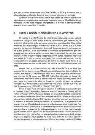38
qual seja, o termo “aborrecente” (ROCHA E GARCIA, 2008, p.6). De um lado, a
adolescência é enaltecida, de outro, é um estorvo, aborrece e incomoda.
Aprender a viver num mundo assim não é fácil; às vezes o adolescente
não encontra o suporte necessário para conseguir superar dificuldades de sua
intimidade ou de suas relações interpessoais e recorre a comportamentos
autodestrutivos, entre eles, o suicídio.
2. SOBRE O SUICÍDIO NA ADOLESCÊNCIA E NA JUVENTUDE
O suicídio é um fenômeno de importância psicológica, social, cultural,
econômica, biológica, entre outros aspectos, sendo assim, por se referir ao um
fenômeno abrangente, este apresenta diferentes conceituações. Uma delas,
defendida pela Organização Mundial da Saúde (OMS), afirma que o suicídio
corresponde a um ato deliberado, intencional, de causar a morte a si mesmo, ou
em outras palavras, é um ato iniciado e executado deliberadamente por uma
pessoa que tem a clara noção (ou uma forte expectativa) de que dele pode
resultar a morte, e cujo desfecho é esperado (WHO, 2013). Apesar de não existir
uma definição única, a maioria das definições do suicídio apontam que há
necessariamente um desejo consciente de morrer e a noção clara do que o ato
executado pode resultar, assim como se verifica na definição proposta pela
OMS.
Desde 1990 a taxa de suicídio na faixa etária de 13 a 24 anos vem
aumentando em todo o mundo. O Brasil apresenta baixa taxa de mortalidade por
suicídio, em média 4,9 na população total, e 5,1 entre os jovens, em relação a
taxa mundial de 16 casos por 100.000 habitantes. Contudo, as taxas vêm
aumentando nos últimos anos e aparecendo com novos aspectos, como áreas
com taxas extremamente altas e áreas de suicídio étnicos ou culturais
(WAISELFISZ, 2011). Na faixa etária entre 15 e 19 anos o suicídio aumentou em
24,2% entre os anos 2000 e 2012 (WAISELFISZ, 2013).
Sobre a idade mais crítica para ideações e tentativas de suicídio Borges
e Werlang (2006), Rodrigues, Nogueira, Antolini, Berbara e Oliveira (2006),
Ficher e Vansan (2008), Werlang, Borges e Fensterseifer (2005) encontraram
em seus estudos que isso é mais frequente por volta dos 15 anos. Esses autores
salientam que esses adolescentes, nas suas amostras, estavam sob maior risco
e tendiam a sentir-se desesperançosos e depressivos, a superestimar os
reveses e a ter dificuldades de encontrar soluções para seus problemas. Nas
últimas décadas a juventude e a adolescência ganharam maior visibilidade no
que se refere a programas de políticas públicas o que confere maior atenção
governamental a esse período do desenvolvimento humano. O total de crianças
e adolescentes (0 – 19 anos) na população brasileira atingiu cerca de 63 milhões
de pessoas segundo IBGE (2010). Na faixa etária entre 10 e 24 anos estão 51
milhões de pessoas, o que corresponde a 37% da população brasileira (PORTAL
 