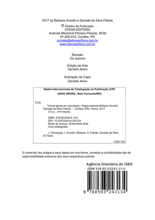 3
2017 by Bárbara Anzolin e Daniele da Silva Fébole
Direitos de Publicação
ATENA EDITORA
Avenida Marechal Floriano Peixoto, 8430
81.650-010, Curitiba, PR
contato@atenaeditora.com.br
www.atenaeditora.com.br
Revisão
Os autores
Edição de Arte
Geraldo Alves
Ilustração de Capa
Geraldo Alves
Dados Internacionais de Catalogação na Publicação (CIP)
(eDOC BRASIL, Belo Horizonte/MG)
T278
Temas gerais em psicologia / Organizadoras Bárbara Anzolin,
Daniele da Silva Fébole. – Curitiba (PR): Atena, 2017.
212 p. ; 414 kbytes
ISBN: 978-85-93243-13-4
DOI: 10.22533/ed.at.243134
Modo de acesso: World Wide Web
Inclui bibliografia.
1. Psicologia. I. Anzolin, Bárbara. II. Fébole, Daniele da Silva.
III.Título.
CDD-150
O conteúdo dos artigos e seus dados em sua forma, correção e confiabilidade são de
responsabilidade exclusiva dos seus respectivos autores.
 