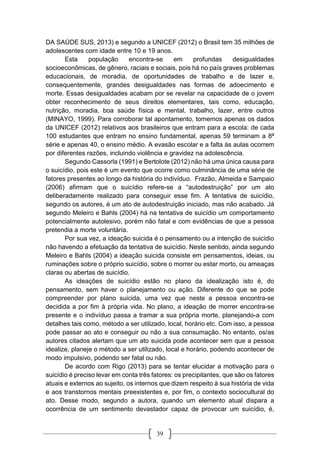 39
DA SAÚDE SUS, 2013) e segundo a UNICEF (2012) o Brasil tem 35 milhões de
adolescentes com idade entre 10 e 19 anos.
Esta população encontra-se em profundas desigualdades
socioeconômicas, de gênero, raciais e sociais, pois há no país graves problemas
educacionais, de moradia, de oportunidades de trabalho e de lazer e,
consequentemente, grandes desigualdades nas formas de adoecimento e
morte. Essas desigualdades acabam por se revelar na capacidade de o jovem
obter reconhecimento de seus direitos elementares, tais como, educação,
nutrição, moradia, boa saúde física e mental, trabalho, lazer, entre outros
(MINAYO, 1999). Para corroborar tal apontamento, tomemos apenas os dados
da UNICEF (2012) relativos aos brasileiros que entram para a escola: de cada
100 estudantes que entram no ensino fundamental, apenas 59 terminam a 8ª
série e apenas 40, o ensino médio. A evasão escolar e a falta às aulas ocorrem
por diferentes razões, incluindo violência e gravidez na adolescência.
Segundo Cassorla (1991) e Bertolote (2012) não há uma única causa para
o suicídio, pois este é um evento que ocorre como culminância de uma série de
fatores presentes ao longo da história do indivíduo. Frazão, Almeida e Sampaio
(2006) afirmam que o suicídio refere-se a “autodestruição” por um ato
deliberadamente realizado para conseguir esse fim. A tentativa de suicídio,
segundo os autores, é um ato de autodestruição iniciado, mas não acabado. Já
segundo Meleiro e Bahls (2004) há na tentativa de suicídio um comportamento
potencialmente autolesivo, porém não fatal e com evidências de que a pessoa
pretendia a morte voluntária.
Por sua vez, a ideação suicida é o pensamento ou a intenção de suicídio
não havendo a efetuação da tentativa de suicídio. Neste sentido, ainda segundo
Meleiro e Bahls (2004) a ideação suicida consiste em pensamentos, ideias, ou
ruminações sobre o próprio suicídio, sobre o morrer ou estar morto, ou ameaças
claras ou abertas de suicídio.
As ideações de suicídio estão no plano da idealização isto é, do
pensamento, sem haver o planejamento ou ação. Diferente do que se pode
compreender por plano suicida, uma vez que neste a pessoa encontra-se
decidida a por fim à própria vida. No plano, a ideação de morrer encontra-se
presente e o indivíduo passa a tramar a sua própria morte, planejando-a com
detalhes tais como, método a ser utilizado, local, horário etc. Com isso, a pessoa
pode passar ao ato e conseguir ou não a sua consumação. No entanto, os/as
autores citados alertam que um ato suicida pode acontecer sem que a pessoa
idealize, planeje o método a ser utilizado, local e horário, podendo acontecer de
modo impulsivo, podendo ser fatal ou não.
De acordo com Rigo (2013) para se tentar elucidar a motivação para o
suicídio é preciso levar em conta três fatores: os precipitantes, que são os fatores
atuais e externos ao sujeito, os internos que dizem respeito à sua história de vida
e aos transtornos mentais preexistentes e, por fim, o contexto sociocultural do
ato. Desse modo, segundo a autora, quando um elemento atual dispara a
ocorrência de um sentimento devastador capaz de provocar um suicídio, é,
 