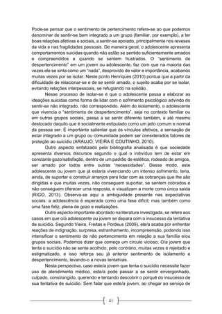 41
Pode-se pensar que o sentimento de pertencimento refere-se ao que podemos
denominar de sentir-se bem integrado a um grupo (familiar, por exemplo), a ter
boas relações afetivas e sociais, a sentir-se apoiado, principalmente nos reveses
da vida e nas fragilidades pessoais. De maneira geral, o adolescente apresenta
comportamentos suicidas quando não estão se sentido suficientemente amados
e compreendidos e quando se sentem frustrados. O “sentimento de
despertencimento” em um jovem ou adolescente, faz com que na maioria das
vezes ele se sinta como um “nada”, desprovido de valor e importância, acabando
muitas vezes por se isolar. Neste ponto Henriques (2010) pontua que a partir da
dificuldade de relacionar-se e de se sentir amado, o sujeito acaba por se isolar,
evitando relações interpessoais, se refugiando na solidão.
Nesse processo de isolar-se é que o adolescente passa a elaborar as
ideações suicidas como forma de lidar com o sofrimento psicológico advindo do
sentir-se não integrado, não correspondido. Além do isolamento, o adolescente
que vivencia o “sentimento de despertencimento”, seja no contexto familiar ou
em outros grupos sociais, passa a se sentir diferente também, e até mesmo
deslocado daquilo que é socialmente estipulado como um jeito comum e normal
da pessoa ser. É importante salientar que os vínculos afetivos, a sensação de
estar integrado a um grupo ou comunidade podem ser considerados fatores de
proteção ao suicídio (ARAUJO, VIEIRA E COUTINHO, 2010).
Outro aspecto enfatizado pela bibliografia analisada é que sociedade
apresenta diversos discursos segundo o qual o indivíduo tem de estar em
constante gozo/satisfação, dentro de um padrão de estética, rodeado de amigos,
ser amado por todos entre outras “necessidades”. Desse modo, este
adolescente ou jovem que já estaria vivenciando um intenso sofrimento, teria,
ainda, de suportar e construir arranjos para lidar com as cobranças que lhe são
dirigidas e que muitas vezes, não conseguem suportar, se sentem cobrados e
não conseguem oferecer uma resposta, e visualizam a morte como única saída
(RIGO, 2013). Observa-se aqui a ambiguidade presente nas expectativas
sociais: a adolescência é esperada como uma fase difícil, mas também como
uma fase feliz, plena de gozo e realizações.
Outro aspecto importante abordado na literatura investigada, se refere aos
casos em que o/a adolescente ou jovem se depara com o insucesso da tentativa
de suicídio. Segundo Vieira, Freitas e Pordeus (2009), ele/a acaba por enfrentar
reações de indignação, surpresa, estranhamento, incompreensão, podendo isso
intensificar o sentimento de não pertencimento em relação a sua família e/ou
grupos sociais. Podemos dizer que começa um círculo vicioso. O/a jovem que
tenta o suicídio não se sente acolhido, pelo contrário, muitas vezes é rejeitado e
estigmatizado, e isso reforça seu já anterior sentimento de isolamento e
despertencimento, levando-o a novas tentativas.
Nesta perspectiva, caso este/a jovem que tenta o suicídio necessite fazer
uso de atendimento médico, este/a pode passar a se sentir envergonhado,
culpado, constrangido, querendo e tentando descobrir o porquê do insucesso de
sua tentativa de suicídio. Sem falar que este/a jovem, ao chegar ao serviço de
 