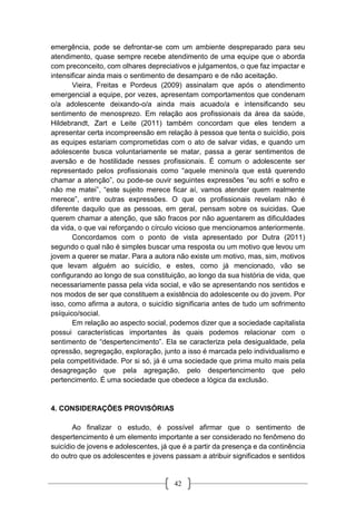 42
emergência, pode se defrontar-se com um ambiente despreparado para seu
atendimento, quase sempre recebe atendimento de uma equipe que o aborda
com preconceito, com olhares depreciativos e julgamentos, o que faz impactar e
intensificar ainda mais o sentimento de desamparo e de não aceitação.
Vieira, Freitas e Pordeus (2009) assinalam que após o atendimento
emergencial a equipe, por vezes, apresentam comportamentos que condenam
o/a adolescente deixando-o/a ainda mais acuado/a e intensificando seu
sentimento de menosprezo. Em relação aos profissionais da área da saúde,
Hildebrandt, Zart e Leite (2011) também concordam que eles tendem a
apresentar certa incompreensão em relação à pessoa que tenta o suicídio, pois
as equipes estariam comprometidas com o ato de salvar vidas, e quando um
adolescente busca voluntariamente se matar, passa a gerar sentimentos de
aversão e de hostilidade nesses profissionais. É comum o adolescente ser
representado pelos profissionais como “aquele menino/a que está querendo
chamar a atenção”, ou pode-se ouvir seguintes expressões “eu sofri e sofro e
não me matei”, “este sujeito merece ficar aí, vamos atender quem realmente
merece”, entre outras expressões. O que os profissionais revelam não é
diferente daquilo que as pessoas, em geral, pensam sobre os suicidas. Que
querem chamar a atenção, que são fracos por não aguentarem as dificuldades
da vida, o que vai reforçando o círculo vicioso que mencionamos anteriormente.
Concordamos com o ponto de vista apresentado por Dutra (2011)
segundo o qual não é simples buscar uma resposta ou um motivo que levou um
jovem a querer se matar. Para a autora não existe um motivo, mas, sim, motivos
que levam alguém ao suicídio, e estes, como já mencionado, vão se
configurando ao longo de sua constituição, ao longo da sua história de vida, que
necessariamente passa pela vida social, e vão se apresentando nos sentidos e
nos modos de ser que constituem a existência do adolescente ou do jovem. Por
isso, como afirma a autora, o suicídio significaria antes de tudo um sofrimento
psíquico/social.
Em relação ao aspecto social, podemos dizer que a sociedade capitalista
possui características importantes às quais podemos relacionar com o
sentimento de “despertencimento”. Ela se caracteriza pela desigualdade, pela
opressão, segregação, exploração, junto a isso é marcada pelo individualismo e
pela competitividade. Por si só, já é uma sociedade que prima muito mais pela
desagregação que pela agregação, pelo despertencimento que pelo
pertencimento. É uma sociedade que obedece a lógica da exclusão.
4. CONSIDERAÇÕES PROVISÓRIAS
Ao finalizar o estudo, é possível afirmar que o sentimento de
despertencimento é um elemento importante a ser considerado no fenômeno do
suicídio de jovens e adolescentes, já que é a partir da presença e da continência
do outro que os adolescentes e jovens passam a atribuir significados e sentidos
 