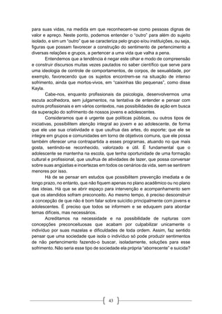 43
para suas vidas, na medida em que reconhecem-se como pessoas dignas de
valor e apreço. Neste ponto, podemos entender o “outro” para além do sujeito
isolado, e sim um “outro” que se caracteriza pelo grupo e/ou instituições, ou seja,
figuras que possam favorecer a construção do sentimento de pertencimento a
diversas relações e grupos, a pertencer a uma vida que valha a pena.
Entendemos que a tendência é negar este olhar e modo de compreensão
e construir discursos muitas vezes pautados no saber científico que serve para
uma ideologia de controle de comportamentos, de corpos, de sexualidade, por
exemplo, favorecendo que os sujeitos encontrem-se na situação de intenso
sofrimento, ainda que mortos-vivos, em “caixinhas tão pequenas”, como disse
Kayla.
Cabe-nos, enquanto profissionais da psicologia, desenvolvermos uma
escuta acolhedora, sem julgamentos, na tentativa de entender e pensar com
outros profissionais e em vários contextos, nas possibilidades de ação em busca
da superação do sofrimento de nossos jovens e adolescentes.
Consideramos que é urgente que políticas públicas, ou outros tipos de
iniciativas, possibilitem atenção integral ao jovem e ao adolescente, de forma
que ele use sua criatividade e que usufrua das artes, do esporte; que ele se
integre em grupos e comunidades em torno de objetivos comuns, que ele possa
também oferecer uma contrapartida a esses programas, atuando no que mais
gosta, sentindo-se reconhecido, valorizado e útil. É fundamental que o
adolescente se mantenha na escola, que tenha oportunidade de uma formação
cultural e profissional, que usufrua de atividades de lazer, que possa conversar
sobre suas angústias e incertezas em todos os cenários da vida, sem se sentirem
menores por isso.
Há de se pensar em estudos que possibilitem prevenção imediata e de
longo prazo, no entanto, que não fiquem apenas no plano acadêmico ou no plano
das ideias. Há que se abrir espaço para intervenção e acompanhamento sem
que os atendidos sofram preconceito. Ao mesmo tempo, é preciso desconstruir
a concepção de que não é bom falar sobre suicídio principalmente com jovens e
adolescentes. É preciso que todos se informem e se eduquem para abordar
temas difíceis, mas necessários.
Acreditamos na necessidade e na possibilidade de rupturas com
concepções preconceituosas que acabam por culpabilizar unicamente o
indivíduo por suas mazelas e dificuldades de toda ordem. Assim, faz sentido
pensar que uma sociedade que isola o indivíduo só pode produzir sentimentos
de não pertencimento fazendo-o buscar, isoladamente, soluções para esse
sofrimento. Não seria esse tipo de sociedade ela própria “aborrecente” e suicida?
 