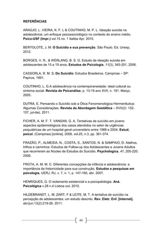 44
REFERÊNCIAS
ARAÚJO, L. VIEIRA, K. F. L & COUTINHO, M. P. L. Ideação suicida na
adolescência: um enfoque psicossociológico no contexto do ensino médio.
Psico-USF (Impr.) vol.15 no. 1 Itatiba Apr. 2010.
BERTOLOTE, J. M. O Suicídio e sua prevenção. São Paulo. Ed. Unesp,
2012.
BORGES, V. R., & WERLANG, B. S. G. Estudo de ideação suicida em
adolescentes de 15 a 19 anos. Estudos de Psicologia, 11(3), 345-351, 2006.
CASSORLA, R. M. S. Do Suicídio: Estudos Brasileiros. Campinas – SP:
Papirus, 1991.
COUTINHO, L. G.A adolescência na contemporaneidade: ideal cultural ou
sintoma social. Revista de Psicanálise. p. 13-19 ano XVII, n. 181. Março,
2005.
DUTRA, E. Pensando o Suicídio sob a Ótica Fenomenológica Hermenêutica:
Algumas Considerações. Revista da Abordagem Gestáltica – XVII(2): 152-
157, jul-dez, 2011.
FICHER, A. M. F. T. VANSAN, G. A. Tentativas de suicídio em jovens:
aspectos epidemiológicos dos casos atendidos no setor de urgências
psiquiátricas de um hospital geral universitário entre 1988 e 2004. Estud.
psicol. (Campinas) [online]. 2008, vol.25, n.3, pp. 361-374.
FRAZÃO, P., ALMEIDA, N., COSTA, S., SANTOS, N. & SAMPAIO, D. Atalhos,
trilhos e caminhos: Estudos de Follow-up dos Adolescentes e Jovens Adultos
que recorreram ao Núcleo de Estudos do Suicídio. Psychologica, 41, 205-220.
2006.
FROTA, A. M. M. C. Diferentes concepções da infância e adolescência: a
importância da historicidade para sua construção. Estudos e pesquisas em
psicologia, UERJ, RJ, v. 7, n. 1, p. 147-160, abr. 2007.
HENRIQUES, G. O isolamento existencial e a psicopatologia. Aná.
Psicológica v.28 n.4 Lisboa out. 2010.
HILDEBRANDT, L. M; ZART, F & LEITE, M. T. A tentativa de suicídio na
percepção de adolescentes: um estudo descrito. Rev. Eletr. Enf. [Internet].
abr/jun;13(2):219-26. 2011.
 