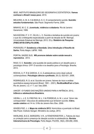 45
IBGE, INSTITUTO BRASILEIRO DE GEOGRAFIA E ESTATÍSTICA. Vamos
conhecer o Brasil/ nosso povo. 2010.
MELEIRO, A. M. A. S & BAHLS, S. C. O comportamento suicida. Suicídio
estudos fundamentais. São Paulo: Segmento Farma, 2004.
MINAYO, M. C. S. Juventude, violência e cidadania. Rio de Janeiro:
Garamond, 1999.
NAVASCONI, P. V. P.; SILVA, L. C. Suicídio e tentativa de suicídio em jovens:
o que diz a bibliografia especializada a partir da década de 90. Maringá:
Universidade Estadual de Maringá, 2013. 53 p. Relatório de Pesquisa
(PIBIC/AF/IS-CNPq-FA-UEM).
PERDIGÃO, P. Existência e liberdade. Uma introdução à filosofia de
Sartre. Porto Alegre: L&PM, 1995.
PORTAL SAÚDE SUS. MS promove debate sobre saúde sexual e
reprodutiva. 2013.
RIGO, S. C. Suicídio: uma questão de saúde pública e um desafio para a
psicologia clínica. CFP: O suicídio e os desafios para a Psicologia. Brasília,
2013.
ROCHA, A. P. R & GARCIA, C. A. A adolescência como ideal cultural
contemporâneo. Psicologia ciência e profissão, 28 (3), 622-631, 2008.
RODRIGUES, R. S. et al. Suicídio em jovens: fatores de risco e análise
quantitativa espaço-temporal (Brasil, 1991 – 2001). RevBrasMedFam e Com.
Rio de Janeiro, v.2, n° 7, out / dez 2006.
UNICEF. O FUNDO DAS NAÇÕES UNIDAS PARA A INFÂNCIA, 2012.
Infância e adolescência Brasileira.
VIEIRA, L. J. E. S; FREITAS, M. L. V & PORDEUS, A. M. J, et al. “Amor não
correspondido”: discursos de adolescentes que tentaram suicídio. Ciênc.
saúde coletiva vol.14 no. 5 Rio de Janeiro Nov./Dec. 2009.
WAISELFISZ, J. J. Mapa da violência 2013: Homicídios e juventude no Brasil.
São Paulo: Instituto Sangari, Ministério da Justiça, 2013.
WERLANG, B.S.G. BORGERS, V.R., & FENSTERSEIFER, L. Fatores de risco
ou proteção para a presença de ideação suicida na adolescência. Revista
Interamericana de Psicologia, Porto Alegre, PUCRS, 39(2), 259-266, 2005.
 