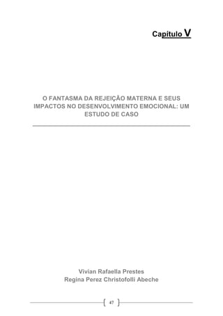47
Capítulo V
O FANTASMA DA REJEIÇÃO MATERNA E SEUS
IMPACTOS NO DESENVOLVIMENTO EMOCIONAL: UM
ESTUDO DE CASO
__________________________________________
Vivian Rafaella Prestes
Regina Perez Christofolli Abeche
 