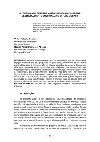48
O FANTASMA DA REJEIÇÃO MATERNA E SEUS IMPACTOS NO
DESENVOLVIMENTO EMOCIONAL: UM ESTUDO DE CASO
Sabíamos, naturalmente, que houvera um estágio preliminar de
vinculação com a mãe, mas não sabíamos que pudesse ser tão rico e
tão duradouro, e pudesse deixar atrás de si tantas oportunidades para
fixações e disposições
Freud, 1933
Vivian Rafaella Prestes
Universidade Paranaense
Maringá – Paraná
Regina Perez Christofolli Abeche
Universidade Estadual de Maringá
Maringá - Paraná
RESUMO: O presente artigo analisa o caso de uma mulher que tem a marca da
rejeição materna em seu psiquismo e, para isso, fundamenta-se na teoria
psicanalítica para a compreensão de alguns aspectos. Ao expor a história de
vida dela, encontraram-se elementos que auxiliaram no levantamento de
hipóteses sobre a forma como se relaciona com o mundo. Percebe-se que, para
a entrevistada, seu posicionamento diante da vida tem como característica
alguns sentimentos e defesas decorrentes das dificuldades que encontrou na
vinculação com sua mãe, situação, portanto, que teve grande impacto na
construção de sua subjetividade. Assim, a maneira que se coloca para ser
amada acaba repetindo os padrões internalizados de tal relacionamento.
PALAVRAS-CHAVE: estudo de caso; rejeição materna; relacionamento
materno
1. INTRODUÇÃO
O presente artigo é um recorte de uma dissertação de mestrado
desenvolvida entre 2013 a 2015 na Universidade Estadual de Maringá. Nesta
ocasião, foi investigada a história de vida de duas mulheres sendo que uma
delas, a qual tem o nome fictício Rosa, é o caso exposto neste trabalho. Dessa
forma, objetiva-se analisar um caso a fim de correlacionar a pesquisa, a teoria
psicanalítica e a prática clínica. O estudo de caso, então, tem por função servir
como estratégia de pesquisa em que serão discutidos os processos subjetivos
que circunscrevem as queixas e sintomas do indivíduo aqui examinado a fim de
compreender a psicodinâmica e arranjos afetivos que Rosa contempla em sua
vida.
O trabalho é fundamentado na proposta de Freud (1937/1996) sobre a
construção de caso. De acordo com o autor, o propósito da construção em
 