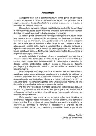 4
Apresentação
A proposta deste livro é desafiadora: reunir temas gerais em psicologia.
Primeiro por desafiar o caminho historicamente traçado pela profissão que é
hegemonicamente clínico, classificatório e avaliativo; segundo por localizar a
psicologia em diversos contextos.
Os capítulos exploram múltiplas possibilidades de atuação da psicologia
e constroem discussões sobre diferentes temáticas com referenciais teóricos
distintos, compondo um cenário de pluralidade e provocação.
A primeira parte, denominada ‘Psicologia e subjetividade’, reúne textos
que versam sobre o processo de construção das relações cotidianas e
fenômenos que as atravessam, abrangendo temas como autonomia a respeito
da própria vida; perdas coletivas e elaboração de luto; discursos sobre a
adolescência; suicídio entre jovens e adolescentes; e relações familiares e
rejeição materna e abuso sexual infantil. Os textos apresentam não apenas uma
leitura psicológica sobre os fenômenos, mas também relatos de experiência e
propostas de atuação profissional.
A seção intitulada ‘Psicologia, gênero e sexualidade’ nos convida a
reflexão acerca das construções normativas de gênero e sexualidade que
circunscrevem nossas possibilidades de vida. Ao problematizar a naturalização
dessas normas, problematiza também teorias e métodos de trabalho
psicológicos que são pautados, sobretudo, em um modelo de ciência sexista e
heteronormativo.
A terceira parte, ‘Psicologia: ciência e sociedade’ traz leituras da ciência
psicológica sobre alguns processos sociais como a produção da violência na
sociedade capitalista; o uso de substâncias psicoativas e sua inter-relação com
o contexto social; criminalidade e pobreza; e a institucionalidade do político, ou
seja, olhar para o funcionamento político como uma instituição. Ademais há uma
discussão sobre método e o distanciamento entre teorias.
Por fim, em ‘Psicologia e formação’ apreciamos trabalhos que discutem
lacunas e possibilidades na formação em psicologia e de professores e
professoras no Brasil e também a importância da representação discente nas
reuniões de departamento.
Cada capítulo nos acena a um sobrevoo sobre uma temática ou
experiência, instigando nossa curiosidade, de leitoras e leitores, para aprofundar
conhecimentos. Este conjunto de possibilidades nos mostra a amplitude de
atuações da psicologia e denuncia a necessidade e urgência de um
comprometimento ético e político da nossa profissão com as mudanças sociais.
Bárbara Anzolin
Daniele da Silva Fébole
 