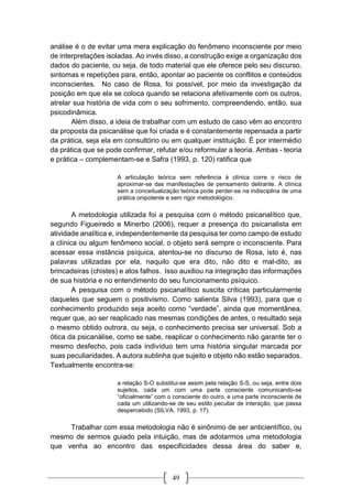 49
análise é o de evitar uma mera explicação do fenômeno inconsciente por meio
de interpretações isoladas. Ao invés disso, a construção exige a organização dos
dados do paciente, ou seja, de todo material que ele oferece pelo seu discurso,
sintomas e repetições para, então, apontar ao paciente os conflitos e conteúdos
inconscientes. No caso de Rosa, foi possível, por meio da investigação da
posição em que ela se coloca quando se relaciona afetivamente com os outros,
atrelar sua história de vida com o seu sofrimento, compreendendo, então, sua
psicodinâmica.
Além disso, a ideia de trabalhar com um estudo de caso vêm ao encontro
da proposta da psicanálise que foi criada e é constantemente repensada a partir
da prática, seja ela em consultório ou em qualquer instituição. É por intermédio
da prática que se pode confirmar, refutar e/ou reformular a teoria. Ambas - teoria
e prática – complementam-se e Safra (1993, p. 120) ratifica que
A articulação teórica sem referência à clínica corre o risco de
aproximar-se das manifestações de pensamento delirante. A clínica
sem a conceitualização teórica pode perder-se na indisciplina de uma
prática onipotente e sem rigor metodológico.
A metodologia utilizada foi a pesquisa com o método psicanalítico que,
segundo Figueiredo e Minerbo (2006), requer a presença do psicanalista em
atividade analítica e, independentemente da pesquisa ter como campo de estudo
a clínica ou algum fenômeno social, o objeto será sempre o inconsciente. Para
acessar essa instância psíquica, atentou-se no discurso de Rosa, isto é, nas
palavras utilizadas por ela, naquilo que era dito, não dito e mal-dito, as
brincadeiras (chistes) e atos falhos. Isso auxiliou na integração das informações
de sua história e no entendimento do seu funcionamento psíquico.
A pesquisa com o método psicanalítico suscita críticas particularmente
daqueles que seguem o positivismo. Como salienta Silva (1993), para que o
conhecimento produzido seja aceito como “verdade”, ainda que momentânea,
requer que, ao ser reaplicado nas mesmas condições de antes, o resultado seja
o mesmo obtido outrora, ou seja, o conhecimento precisa ser universal. Sob a
ótica da psicanálise, como se sabe, reaplicar o conhecimento não garante ter o
mesmo desfecho, pois cada indivíduo tem uma história singular marcada por
suas peculiaridades. A autora sublinha que sujeito e objeto não estão separados.
Textualmente encontra-se:
a relação S-O substitui-se assim pela relação S-S, ou seja, entre dois
sujeitos, cada um com uma parte consciente comunicando-se
“oficialmente” com o consciente do outro, e uma parte inconsciente de
cada um utilizando-se de seu estilo peculiar de interação, que passa
despercebido (SILVA, 1993, p. 17).
Trabalhar com essa metodologia não é sinônimo de ser anticientífico, ou
mesmo de sermos guiado pela intuição, mas de adotarmos uma metodologia
que venha ao encontro das especificidades dessa área do saber e,
 