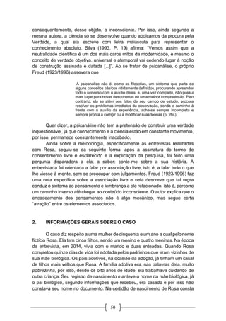 50
consequentemente, desse objeto, o inconsciente. Por isso, ainda segundo a
mesma autora, a ciência só se desenvolve quando abdicamos da procura pela
Verdade, a qual ela escreve com letra maiúscula para representar o
conhecimento absoluto. Silva (1993, P. 19) afirma: “Vemos assim que a
neutralidade científica é um dos mais caros mitos da modernidade, e mesmo o
conceito de verdade objetiva, universal e atemporal vai cedendo lugar à noção
de construção assinada e datada [...]”. Ao se tratar de psicanálise, o próprio
Freud (1923/1996) assevera que
A psicanálise não é, como as filosofias, um sistema que parta de
alguns conceitos básicos nitidamente definidos, procurando apreender
todo o universo com o auxílio deles, e, uma vez completo, não possui
mais lugar para novas descobertas ou uma melhor compreensão. Pelo
contrário, ela se atém aos fatos de seu campo de estudo, procura
resolver os problemas imediatos da observação, sonda o caminho à
frente com o auxílio da experiência, acha-se sempre incompleta e
sempre pronta a corrigir ou a modificar suas teorias (p. 264).
Quer dizer, a psicanálise não tem a pretensão de construir uma verdade
inquestionável, já que conhecimento e a ciência estão em constante movimento,
por isso, permanece constantemente inacabado.
Ainda sobre a metodologia, especificamente as entrevistas realizadas
com Rosa, seguiu-se da seguinte forma: após a assinatura do termo de
consentimento livre e esclarecido e a explicação da pesquisa, foi feito uma
pergunta disparadora a ela, a saber: conte-me sobre a sua história. A
entrevistada foi orientada a falar por associação livre, isto é, a falar tudo o que
lhe viesse à mente, sem se preocupar com julgamentos. Freud (1923/1996) faz
uma nota específica sobre a associação livre e nela descreve que tal regra
conduz o sintoma ao pensamento e lembrança a ele relacionado, isto é, percorre
um caminho inverso até chegar ao conteúdo inconsciente. O autor explica que o
encadeamento dos pensamentos não é algo mecânico, mas segue certa
“atração” entre os elementos associados.
2. INFORMAÇÕES GERAIS SOBRE O CASO
O caso diz respeito a uma mulher de cinquenta e um ano a qual pelo nome
fictício Rosa. Ela tem cinco filhos, sendo um menino e quatro meninas. Na época
da entrevista, em 2014, vivia com o marido e duas enteadas. Quando Rosa
completou quinze dias de vida foi adotada pelos padrinhos que eram vizinhos de
sua mãe biológica. Os pais adotivos, na ocasião da adoção, já tinham um casal
de filhos mais velhos que Rosa. A família adotiva era, nas palavras dela, muito
pobrezinha, por isso, desde os oito anos de idade, ela trabalhava cuidando de
outra criança. Seu registro de nascimento manteve o nome da mãe biológica, já
o pai biológico, segundo informações que recebeu, era casado e por isso não
constava seu nome no documento. Na certidão de nascimento de Rosa consta
 
