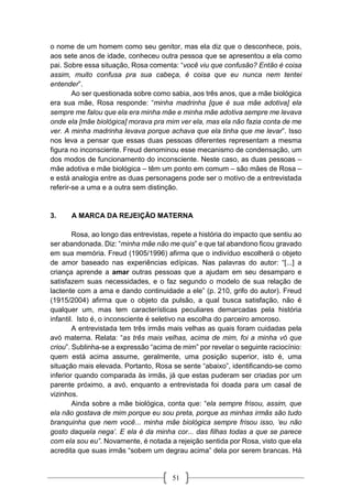 51
o nome de um homem como seu genitor, mas ela diz que o desconhece, pois,
aos sete anos de idade, conheceu outra pessoa que se apresentou a ela como
pai. Sobre essa situação, Rosa comenta: “você viu que confusão? Então é coisa
assim, muito confusa pra sua cabeça, é coisa que eu nunca nem tentei
entender”.
Ao ser questionada sobre como sabia, aos três anos, que a mãe biológica
era sua mãe, Rosa responde: “minha madrinha [que é sua mãe adotiva] ela
sempre me falou que ela era minha mãe e minha mãe adotiva sempre me levava
onde ela [mãe biológica] morava pra mim ver ela, mas ela não fazia conta de me
ver. A minha madrinha levava porque achava que ela tinha que me levar”. Isso
nos leva a pensar que essas duas pessoas diferentes representam a mesma
figura no inconsciente. Freud denominou esse mecanismo de condensação, um
dos modos de funcionamento do inconsciente. Neste caso, as duas pessoas –
mãe adotiva e mãe biológica – têm um ponto em comum – são mães de Rosa –
e está analogia entre as duas personagens pode ser o motivo de a entrevistada
referir-se a uma e a outra sem distinção.
3. A MARCA DA REJEIÇÃO MATERNA
Rosa, ao longo das entrevistas, repete a história do impacto que sentiu ao
ser abandonada. Diz: “minha mãe não me quis” e que tal abandono ficou gravado
em sua memória. Freud (1905/1996) afirma que o indivíduo escolherá o objeto
de amor baseado nas experiências edípicas. Nas palavras do autor: “[...] a
criança aprende a amar outras pessoas que a ajudam em seu desamparo e
satisfazem suas necessidades, e o faz segundo o modelo de sua relação de
lactente com a ama e dando continuidade a ele” (p. 210, grifo do autor). Freud
(1915/2004) afirma que o objeto da pulsão, a qual busca satisfação, não é
qualquer um, mas tem características peculiares demarcadas pela história
infantil. Isto é, o inconsciente é seletivo na escolha do parceiro amoroso.
A entrevistada tem três irmãs mais velhas as quais foram cuidadas pela
avó materna. Relata: “as três mais velhas, acima de mim, foi a minha vó que
criou”. Sublinha-se a expressão “acima de mim” por revelar o seguinte raciocínio:
quem está acima assume, geralmente, uma posição superior, isto é, uma
situação mais elevada. Portanto, Rosa se sente “abaixo”, identificando-se como
inferior quando comparada às irmãs, já que estas puderam ser criadas por um
parente próximo, a avó, enquanto a entrevistada foi doada para um casal de
vizinhos.
Ainda sobre a mãe biológica, conta que: “ela sempre frisou, assim, que
ela não gostava de mim porque eu sou preta, porque as minhas irmãs são tudo
branquinha que nem você... minha mãe biológica sempre frisou isso, ‘eu não
gosto daquela nega’. E ela é da minha cor... das filhas todas a que se parece
com ela sou eu”. Novamente, é notada a rejeição sentida por Rosa, visto que ela
acredita que suas irmãs “sobem um degrau acima” dela por serem brancas. Há
 