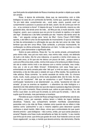 53
que fará parte da subjetividade de Rosa a incerteza de perder o objeto que supõe
ser amada.
Rosa, à época da entrevista, disse que se reencontrou com a mãe
biológica na casa de um conhecido da família. Conta que, quando ela chegou,
“fui pro lado dela, cumprimentar ela... você sabe, assim, quando você vai
cumprimentar a pessoa e a pessoa sai de lado, assim, faz de conta que nem te
viu... aí eu comecei a chorar”. E depois diz que “é muito dolorido, mesmo eu não
gostando dela, não tendo amor de mãe... de filha por ela, é muito dolorido. Você
imaginar, assim, que a pessoa que era pra ter te amado te rejeitou e te rejeita
até hoje”. Sinaliza-se o ato falho cometido por ela: “mesmo não tendo amor de
mãe...” em seguida corrige para “amor de filha”. Como Freud (1901/1996)
aponta, o ato falho é uma via de expressão do inconsciente. O que se evidencia
na fala da entrevistada é a afirmação de que ela não tem amor de mãe. Vale
lembrar que ela tem cinco filhos. Este conteúdo, a princípio inconsciente, foi
confessado na última entrevista. Dedicamos um item, “a mãe que tive e a mãe
que sou”, para demonstrar o significado dele.
Sobre os pais adotivos, Rosa diz: “eu me sentia amada, principalmente
pela minha mãe, meu pai era mais seco, mas minha mãe, nossa, me defendia
de tudo e de todos. Ela foi uma mãezona, aí quando a minha irmã casou, eu
tinha sete anos, aí foi que ela me deixou um pouco de lado... porque como a
outra era filha única dela, então, minha irmã casou e foi embora pro Mato Grosso,
daí ela ia visitar minha irmã e me deixava com a minha cunhada, meu irmão,
meu pai, e ela ia pro Mato Grosso”. Entendemos com essa frase que a
entrevistada se sentiu amada pela mãe “até que” a irmã se casou, ocasião que
demandou a ida da mãe para o estado em que a filha residia. Na ausência da
mãe adotiva, Rosa comenta: “eu sentia saudade da minha mãe. Eu chorava
muito, muito, muito, porque eu tinha muita saudade dela. Daí foi indo, foi indo,
até que eu acostumei”. Até que se acostumou a que? Podemos supor a
continuação “acostumei a ser abandonada”, ou, ainda, “acostumei em não ser
amada”, já que os eventos se repetiam – o abandono da mãe biológica e o
abandono da mãe adotiva toda vez que ela viajava e passava algumas semanas
longe. Em outro momento, Rosa comenta que, sobre os pais adotivos, “eu não
tenho o que dizer, eu acho que fui amada, eu acho que fui amada...”, isto é, ela
supõe que foi amada, mas permanece a incerteza.
Percebe-se que o marido de Rosa carrega traços semelhantes aos de seu
pai adotivo, como, por exemplo, ambos terem o hábito de ingerir bebidas
alcoólicas. Todavia, seu companheiro também manifesta características
parecidas com a da mãe de Rosa, notadas como quando ela se refere à mãe
adotiva como “pobrezinha” e usa o mesmo adjetivo para descrever quando
conheceu o atual marido. Além disso, vimos que a entrevistada diz que quem
deveria amá-la – pais biológicos – não a amou, então, por que outras pessoas a
amaria? Repete uma frase muito semelhante ao falar do marido: “o seu marido
que tinha que te amar, que tinha que gostar de você, ficar tratando como se você
fosse vagabunda”, ou seja, o marido que deveria amá-la, não demonstra. Diante
 