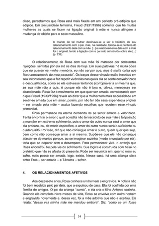 54
disso, percebemos que Rosa está mais fixada em um período pré-edípico que
edípico. Em Sexualidade feminina, Freud (1931/1996) comenta que há muitas
mulheres as quais se fixam na ligação original à mãe e nunca atingem a
mudança de objeto para o sexo masculino.
O marido de tal mulher destinava-se a ser o herdeiro de seu
relacionamento com o pai, mas, na realidade, tornou-se o herdeiro do
relacionamento dela com a mãe. [...] o relacionamento dela com a mãe
foi o original, tendo a ligação com o pai sido construída sobre ele [...]
(p. 239).
O relacionamento de Rosa com sua mãe foi marcado por constantes
rejeições, sentidas por ela até os dias de hoje. Em suas palavras: “é muita coisa
que eu guardo na minha memória, eu não sei por que, mas é muita coisa que
ficou armazenado do meu passado”. Os traços desse vínculo estão inscritos em
seu inconsciente que a faz repetir vivências nas quais ela se sente desvalorizada
e desqualificada, como se ela estivesse tentando (com)provar a si mesma que,
se sua mãe não a quis, é porque ela não é boa e, talvez, merecesse ser
abandonada. Rosa faz o movimento em que quer ser amada, corroborando com
o que Freud (1933/1996) revela ao dizer que a mulher tem mais necessidade em
sentir-se amada que em amar, porém, por não ter tido essa experiência original
– ser amada pela mãe – acaba fazendo escolhas que repetem esse vínculo
primordial.
Rosa permanece na eterna demanda de se sentir amada e valorizada.
Tenta encontrar o amor o qual acredita não ter recebido de sua mãe e tal posição
a mantém em extremo sofrimento, pois o amor do outro nunca será o amor que
ela procura, ou, de modo específico, o amor do outro nunca será o suficiente ou
o adequado. Por isso, diz que não consegue amar o outro, quem quer que seja,
bem como não consegue amar a si mesma. Supõe-se que ela não consegue
afastar-se do marido porque, ao se imaginar sozinha (medo anunciado por ela),
teria que se deparar com o desamparo. Para permanecer viva, o arranjo que
Rosa encontrou foi pela via do sofrimento. Sua lógica é construída com base no
pretérito que não se afasta do presente. Pode ser resumida em: quanto mais eu
sofro, mais posso ser amada, logo, existo. Nesse caso, há uma aliança clara
entre Eros – ser amada – e Tânatos – sofrer.
4. OS RELACIONAMENTOS AFETIVOS
Aos dezessete anos, Rosa conhece um homem e engravida. A notícia não
foi bem recebida pelo pai dela, que a expulsou de casa. Ela foi acolhida por uma
família de amigos. O pai da criança “sumiu”, e ela cria o filho Antônio sozinha.
Quando ele completa nove meses de vida, Rosa se envolve com outro homem
e engravida novamente e, dessa vez, foi a mãe adotiva que não a aceitou. Ela
relata: “dessa vez minha mãe me mandou embora”. Diz: “como se um fosse
 