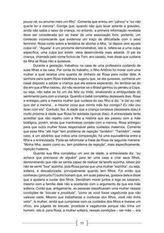 55
pouco né, eu arrumei mais um filho”. Comenta que entrou em “pânico” e “eu não
queria ter a menina”. Corrige que, quando não quis levar adiante a gravidez,
ainda não sabia o sexo da criança, no entanto, a primeira informação revelada
deve ser considerada por se tratar de uma associação livre, portanto, um
conteúdo inconsciente que evidencia um traço de dificuldade com o sexo
feminino. Rosa conta sobre a tentativa de abortar a filha, “aí depois vem aquela
culpa né”. “Aquela” é um pronome demonstrativo, isto é, refere-se a uma culpa
específica, uma culpa por existir, ideia desenvolvida mais adiante. O pai da
criança, chamado pelo nome fictício de Tom, era casado, mas disse que cuidaria
da filha se Rosa não a quisesse.
Durante a gestação, trabalhou na casa de uma professora cuidando de
suas filhas e da casa. Por conta do trabalho, o filho Antônio foi morar com uma
mulher a qual recebia uma quantia de dinheiro de Rosa para cuidar dele. A
senhora para quem Rosa trabalhava sugeriu que, se ela quisesse, conhecia um
casal disposto a adotar a criança que ela estava esperando. Ao lembrar-se do
dia em que a filha nasceu, diz não recordar se o Brasil ganhou ou perdeu a Copa,
ou seja, não sabe se foi um dia feliz ou triste, sinalizando a ambiguidade do
sentimento para com a criança. Quando o bebê completou dezesseis dias, Rosa
a entregou para a mesma mulher que cuidava do seu filho e diz: “e daí eu não
quis dar a menina... a mesma coisa que minha mãe fez comigo? Eu não vou
fazer com ela”. Contudo, fez. A idade que a criança constava (dezesseis dias) é
muito próxima à idade que Rosa foi adotada (quinze dias). A entrevistada tenta
acreditar que não repetiu com a filha a história que ela passou com a mãe
biológica, porém, ainda que mantivesse contato com a menina, Rosa entregou
para que outra mulher fosse responsável pelos cuidados maternos. Comenta
que essa filha “até hoje” tem problema de rejeição “também”. “Também”, neste
caso, é um advérbio que indica uma comparação, há uma equivalência entre a
filha e a entrevistada. Pode-se reformular a frase de Rosa da seguinte maneira:
“Minha filha, assim como eu, tem problema de rejeição”, mais especificamente,
rejeição materna.
Quando sua filha completou um ano de idade, a entrevistada diz: “eu
achava que precisava de alguém” para ter uma casa e criar seus filhos,
demonstrando que não se sentia capaz de realizar tal tarefa sozinha, talvez por
não se sentir “boa” sozinha, pois Rosa pensa que uma mulher “sozinha”, ou seja,
solteira, é desvalorizada, principalmente quando tem filhos. Foi então que
conheceu (procurou?) outro homem que, em suas palavras, gostava dela e disse
que a ajudaria a cuidar dos filhos. Decidiram morar juntos e logo se casaram,
mesmo com a família dele não a aceitando com o argumento de que era mãe
solteira. Conta que, antigamente, as pessoas classificavam uma mulher nessas
condições de “biscate e prostituta”, “como se você fosse vagabunda que não
valesse nada. Mesmo que trabalhasse e cuidasse dos filhos, você não tinha
valor”. A mulher, ainda que cumprisse com os cuidados dos filhos e tivesse um
ofício, era julgada de biscate, prostituta e vagabunda porque não tinha um
homem, isto é, para Rosa, a mulher solteira, nessas condições – ser mãe –, era
 