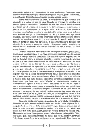 56
depreciada socialmente independente de suas qualidades. Ainda que essa
informação tenha sustentação na realidade objetiva, importa, para a psicanálise,
a identificação do sujeito com o discurso, ideias e valores sociais.
Sobre o relacionamento do casal, a entrevistada diz que o marido era
ciumento e a proibia de sair de casa. Quando ele chegava do trabalho, era
comum agredi-la fisicamente. Conta que “ele era uma pessoa boa no começo
(...) depois de oito meses ele começou a me bater. Eu apanhava sem saber o
porquê eu tava apanhando”. Após algum tempo apanhando, Rosa passou a
desmaiar quando ele se aproximava para bater. Um sair de cena, como se fosse
uma tentativa de fugir da realidade para não ter que pensar nem agir nessa
situação, quer dizer, é um recurso encontrado para não ter nenhuma atitude
quando ela apanhava, garantindo a manutenção do vínculo violento, mas
também dando um basta nas agressões, já que o marido parava de bater. Tal
situação fazia o marido levá-la ao hospital, foi quando o médico questionou o
motivo da crise recorrente, mas Rosa nada dizia: “eu ficava calada. Eu tinha
medo de falar”.
Uma das vezes que a entrevistada foi ao hospital, o médico, preocupado,
insistiu para que ela contasse o que havia acontecido, caso contrário, ela poderia
morrer. A ameaça de morte foi recebida com bastante impacto ao ponto que, ao
sair do hospital, ocorre a seguinte situação: o marido reclamou de algumas
roupas que não haviam sido lavadas ao passo que Rosa responde: “se você
quiser, você vai e lava”. Ela acreditou que, caso não falasse ou não tivesse
alguma atitude frente às agressões que lhe eram direcionadas, o que nos faz
pensar que a atuação ao responder o marido “se você quiser, você vai e lava”
foi uma expressão de vida. A reação do marido foi explosiva, como era de se
esperar, haja vista o padrão de comportamento dele, e bateu em todas as partes
do corpo da esposa. Houve um movimento a favor da vida, quando ela enfrenta
o marido, ainda que numa atuação, no entanto, talvez Rosa esperasse que ele
interpretaria sua frase como uma “afronta” e, possivelmente, repetiria o
comportamento agressivo. Eros e Tânatos compondo um mesmo ato. Após a
surra, a entrevistada, então, ingeriu uma cartela de remédios para dormir, fato
que a fez adormecer por bastante tempo – novamente sai de cena, como no
desmaio –, até que um dia, sob efeito do medicamento, ouviu o marido falar para
o pai dele: “mas você me fez judiar tanto dela pra você me pedir a casa?”. Rosa
confessa acreditar que seu marido a espancava porque os pais dele queriam
que ela fosse embora da casa que moravam, uma vez que pertencia ao sogro.
Certo dia, ainda machucada, a sobrinha da entrevistada foi visitá-la e
informou aos pais adotivos de Rosa sobre seu estado, “mas ninguém foi lá,
ninguém foi lá saber o que tinha acontecido”. Tempos depois, a entrevistada foi
levar os filhos para serem vacinados e decidiu pedir ajuda ao pai, porém, ele
disse: “não tem como eu te ajudar”, já que ele morava de favor na casa do filho.
Novamente, sente-se desamparada e como a família não podia apoiá-la, “falei,
vou fazer o que... e daí ninguém podia me ajudar, que que eu ia fazer?”, continua:
“não tinha o que eu fazer, eu aguentei onze anos... apanhando”. Rosa busca no
 