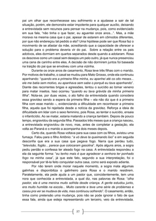 57
pai um olhar que reconhecesse seu sofrimento e a ajudasse a sair de tal
situação, porém, ele demonstra estar impotente para qualquer auxílio, deixando
a entrevistada sem recursos para pensar na mudança, pois, como evidenciado
em sua fala, “não tinha o que fazer, eu aguentei onze anos...”. Mas, a mãe
morava na mesma casa que o pai, apesar de estarem em cômodos diferentes,
por que não endereçou tal pedido a ela? Uma hipótese pode ser que Rosa faz o
movimento de se afastar da mãe, acreditando que a capacidade de oferecer a
solução para o problema deveria vir do pai. Sobre a relação entre os pais
adotivos, eles dormiam em quartos separados desde quando a adotaram. Rosa
os descreve como um casal sem desejos um pelo outro, já que nunca presenciou
uma cena de carinho entre eles. A decisão de não dormirem juntos foi baseada
na traição do pai que se envolveu com uma vizinha.
Durante os onze anos de casamento, Rosa teve três filhas com o marido.
Por motivos de trabalho, o casal se mudou para Mato Grosso, onde ela continuou
apanhando: “quando era a primeira filha minha, eu apanhei até os oito meses...
ele me batia sem motivo, eu apanhava sem sabe o porquê eu tava apanhando”.
Diante das recorrentes brigas e agressões, tentou o suicídio ao tomar veneno
para matar insetos. Isso ocorreu “quando eu tava grávida da minha primeira
filha”. Nota-se, por duas vezes, o ato falho da entrevistada quando considera
essa gravidez sendo a espera da primeira filha – ela não diz que é a primeira
filha com esse marido –, evidenciando a dificuldade em reconhecer a primeira
filha, aquela que foi rejeitada desde a notícia da gravidez. Reforça a ideia de
dificuldade em lidar com o sexo feminino, pois Rosa, ao tentar o suicídio, ensaia
o infanticídio. Ao se matar, estaria matando a criança também. Depois de pouco
tempo, engravidou da segunda filha. Passados três meses que a criança nasceu,
a entrevistada engravidou de novo, mas, antes de completar a gestação, ela
volta ao Paraná e o marido a acompanha dois meses depois.
Certo dia, quando Rosa voltava para sua casa com os filhos, avistou uma
fumaça. Falou para o filho Antônio: “a vó deve ta queimando lixo” e em seguida
desconfia que era a sua casa que pegava fogo. Narra que perdeu tudo,
“televisão, fogão... parece que colocaram gasolina”. Após alguns anos, a sogra
pediu perdão e confessa ter ateado fogo na casa. A entrevistada respondeu a
ela da seguinte forma: “eu tenho mais é que agradecer a senhora ter ponhado
fogo na minha casa”, já que este fato, segundo a sua interpretação, foi o
responsável por tê-la feito conquistar outra casa, como será exposto adiante.
Por não terem onde morar naquele momento, a sogra mata algumas
galinhas e disponibiliza o galinheiro para Rosa e o marido residirem.
Paralelamente, ela pede ajuda a um pastor que, coincidentemente, tem uma
nora que conhecida a entrevistada, a qual diz, nas palavras de Rosa: “olha
pastor, ela é uma menina muito sofrida desde criança. A gente estudou junto,
era muito humilde na escola... Muito carente e teve uma série de problemas e
casou pra ver se mudava de vida, mas continuou sofrendo”. O casamento, então,
tinha como pretensão uma mudança, pois não se pode ignorar o fato de que
essa fala, ainda que esteja representando um terceiro, veio da entrevistada.
 