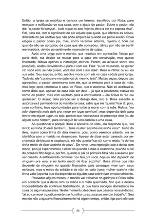 58
Então, a igreja se mobiliza e compra um terreno, escolhido por Rosa, para
executar a edificação de sua casa, com a ajuda do pastor. Sobre o pastor, ela
diz: “o pastor foi um pai... tudo o que eu sou hoje eu devo a ele e a esposa dele”.
Pai, para ela, tem o significado de ser aquele que ajuda, que oferece as coisas,
diferente do pai adotivo que não pôde ampará-la quando ela pediu auxílio. Rosa
elegeu o pastor como pai, mas, como veremos adiante, rejeitou o bom pai
quando não se apropriou da casa que ele concedeu, talvez por não se sentir
merecedora, devido ao sentimento inconsciente de culpa.
Após uma briga com o marido, que resultou em agressões físicas por
parte dele, ela decide se mudar para a casa em construção, mas quase
finalizada, faltava apenas a instalação elétrica. Porém, ao avisá-lo sobre seu
propósito, acaba convidando-o para ir com ela. Fala: “eu to mudando, se quiser
vir, você vem, se não quiser, você fica com a sua mãe”. Rosa o intima: ou eu, ou
sua mãe. Seu esposo, então, resolve morar com ela na casa cedida pela igreja.
Todavia, ele “continuava me batendo do mesmo jeito”. Muitas vezes, depois das
agressões, o pastor conversava com ele, que ia embora para a casa da mãe,
mas logo após retornava à casa de Rosa, que o aceitava. Não só aceitava-o,
como dizia que, apesar da casa não ser dele – já que a residência estava no
nome do pastor, mas com usufruto para a entrevistada – ele ficava lá “se ele
quisesse”. O desejo dela parece ser o desejo dele, isto é, Rosa assentia e
autorizava à permanência do marido na casa, sabia que ele “queria” ficar lá, pois,
caso contrário, teve oportunidades para voltar a morar com a mãe. Relata: “eu
não dependia mais dele pra morar em lugar nenhum”, mas dependia dele para
morar em algum lugar, ou seja, parece que necessitava da presença dele (ou de
algum outro homem) para conseguir ter uma família e uma casa.
Ao questionar o porquê Rosa o aceitava de volta, ela responde que, “no
fundo eu tinha dó dele também... Uma mulher sozinha não tinha valor”. Tinha dó
dele, assim como tinha dó dela mesma, pois, como veremos adiante, ela se
identifica com o marido no desamparo. Apesar de dizer estar cansada por ser
chamada de biscate e vagabunda, ela não queria ficar só, como relata: “e daí eu
tinha medo de ficar sozinha de novo”. De novo, uma repetição que a deixa com
medo, pois já experimentou o estar só quando a mãe a abandona, quando o pai
do primeiro filho foge e, por fim, quando o pai da primeira filha não a assume por
ser casado. A entrevistada continua: “eu falo pra você, hoje eu não dependo de
ninguém pra viver e eu tenho medo de ficar sozinha”. Rosa afirma que não
depende de ninguém no quesito financeiro, pois consegue viver com seus
esforços, mas o medo da solidão e de não ter valor (uma mulher sozinha não
tinha valor) aponta que ela depende de alguém para sobreviver emocionalmente.
Passados alguns meses, o marido vai trabalhar no garimpo e Rosa sofre
um acidente que a deixa com as mãos e o rosto queimado, fato que a deixou
impossibilitada de continuar trabalhando, já que fazia serviços domésticos na
casa de algumas pessoas. Neste momento, descreve que passou necessidades:
“aí eu comecei a praticamente me humilhar pras pessoas me dar trabalho”. Seu
marido não a ajudava financeiramente há algum tempo, então, liga para ele que
 