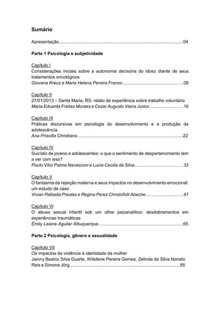 5
Sumário
Apresentação.....................................................................................................04
Parte 1 Psicologia e subjetividade
Capítulo I
Considerações iniciais sobre a autonomia decisória do idoso diante de seus
tratamentos oncológicos
Giovana Kreuz e Maria Helena Pereira Franco..................................................08
Capítulo II
27/01/2013 – Santa Maria, RS: relato de experiência sobre trabalho voluntário
Maria Eduarda Freitas Moraes e Cezar Augusto Vieira Junior............................16
Capítulo III
Práticas discursivas em psicologia do desenvolvimento e a produção da
adolescência
Ana Priscilla Christiano......................................................................................22
Capítulo IV
Suicídio de jovens e adolescentes: o que o sentimento de despertencimento tem
a ver com isso?
Paulo Vitor Palma Navasconi e Lucia Cecilia da Silva........................................33
Capítulo V
O fantasma da rejeição materna e seus impactos no desenvolvimento emocional:
um estudo de caso
Vivian Rafaella Prestes e Regina Perez Christofolli Abeche...............................47
Capítulo VI
O abuso sexual infantil sob um olhar psicanalítico: desdobramentos em
experiências traumáticas
Émily Laiane Aguilar Albuquerque.....................................................................65
Parte 2 Psicologia, gênero e sexualidade
Capítulo VII
Os impactos da violência à identidade da mulher
Jainny Beatriz Silva Duarte, Wilsilene Pereira Gomes, Zelinda da Silva Nonato
Reis e Simone Jörg..........................................................................................85
 