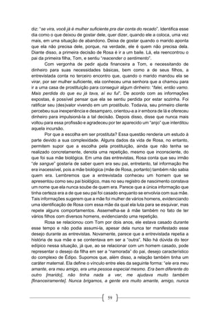 59
diz: “se vira, você já é mulher suficiente pra dar conta do recado”. Identifica esse
dia como o que deixou de gostar dele, quer dizer, quando ele a coloca, uma vez
mais, em uma situação de abandono. Deixa de gostar quando o marido aponta
que ela não precisa dele, porque, na verdade, ele é quem não precisa dela.
Diante disso, a primeira decisão de Rosa é ir a um baile. Lá, ela reencontrou o
pai da primeira filha, Tom, e sentiu “reacender o sentimento”.
Com vergonha de pedir ajuda financeira a Tom, e necessitando de
dinheiro para suas necessidades básicas, bem como a de seus filhos, a
entrevistada conta no terceiro encontro que, quando o marido mandou ela se
virar, por ser mulher suficiente, ela conheceu uma senhora que a chamou para
ir a uma casa de prostituição para conseguir algum dinheiro: “falei, então vamo.
Mais perdida do que eu já tava, aí eu fui”. De acordo com as informações
expostas, é possível pensar que ela se sentiu perdida por estar sozinha. Foi
ratificar seu (des)valor vivendo em um prostíbulo. Todavia, seu primeiro cliente
percebeu sua inexperiência e desamparo, orientou-a a ir embora de lá e ofereceu
dinheiro para impulsioná-la a tal decisão. Depois disso, disse que nunca mais
voltou para essa profissão e agradeceu por ter aparecido um “anjo” que interditou
aquela incursão.
Por que a escolha em ser prostituta? Essa questão renderia um estudo à
parte devido a sua complexidade. Alguns dados da vida de Rosa, no entanto,
permitem supor que a escolha pela prostituição, ainda que não tenha se
realizado concretamente, denota uma repetição, mesmo que inconsciente, do
que foi sua mãe biológica. Em uma das entrevistas, Rosa conta que seu irmão
“de sangue” gostaria de saber quem era seu pai, entretanto, tal informação lhe
era inacessível, pois a mãe biológica (mãe de Rosa, portanto) também não sabia
quem era. Lembremos que a entrevistada conheceu um homem que se
apresentou como seu pai biológico, mas no seu registro de nascimento constava
um nome que ela nunca soube de quem era. Parece que a única informação que
tinha certeza era a de que seu pai foi casado enquanto se envolvia com sua mãe.
Tais informações sugerem que a mãe foi mulher de vários homens, evidenciando
uma identificação de Rosa com essa mãe da qual ela luta para se esquivar, mas
repete alguns comportamentos. Assemelha-se à mãe também no fato de ter
vários filhos com diversos homens, evidenciando uma repetição.
Rosa se relacionou com Tom por dois anos, ele estava casado durante
esse tempo e não podia assumi-la, apesar dela nunca ter manifestado esse
desejo durante as entrevistas. Novamente, parece que a entrevistada repetia a
história de sua mãe e se contentava em ser a “outra”. Não há dúvida do teor
edípico nessa situação, já que, ao se relacionar com um homem casado, pode
representar o desejo da filha em ser a “namorada” do pai, desejo característico
do complexo de Édipo. Supomos que, além disso, a relação também tinha um
caráter maternal. Ela define o vínculo entre eles da seguinte forma: “ele era meu
amante, era meu amigo, era uma pessoa especial mesmo. Era bem diferente do
outro [marido], não tinha nada a ver, me ajudava muito também
[financeiramente]. Nunca brigamos, a gente era muito amante, amigo, nunca
 