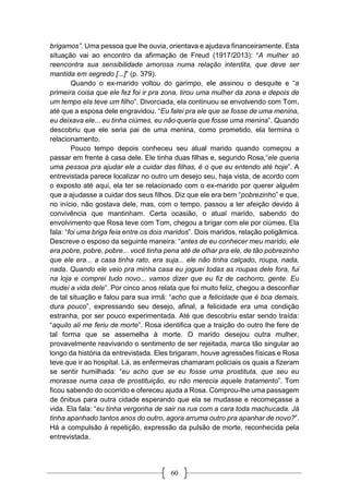 60
brigamos”. Uma pessoa que lhe ouvia, orientava e ajudava financeiramente. Esta
situação vai ao encontro da afirmação de Freud (1917/2013): “A mulher só
reencontra sua sensibilidade amorosa numa relação interdita, que deve ser
mantida em segredo [...]” (p. 379).
Quando o ex-marido voltou do garimpo, ele assinou o desquite e “a
primeira coisa que ele fez foi ir pra zona, tirou uma mulher da zona e depois de
um tempo ela teve um filho”. Divorciada, ela continuou se envolvendo com Tom,
até que a esposa dele engravidou. “Eu falei pra ele que se fosse de uma menina,
eu deixava ele... eu tinha ciúmes, eu não queria que fosse uma menina”. Quando
descobriu que ele seria pai de uma menina, como prometido, ela termina o
relacionamento.
Pouco tempo depois conheceu seu atual marido quando começou a
passar em frente à casa dele. Ele tinha duas filhas e, segundo Rosa,“ele queria
uma pessoa pra ajudar ele a cuidar das filhas, é o que eu entendo até hoje”. A
entrevistada parece localizar no outro um desejo seu, haja vista, de acordo com
o exposto até aqui, ela ter se relacionado com o ex-marido por querer alguém
que a ajudasse a cuidar dos seus filhos. Diz que ele era bem “pobrezinho” e que,
no início, não gostava dele, mas, com o tempo, passou a ter afeição devido à
convivência que mantinham. Certa ocasião, o atual marido, sabendo do
envolvimento que Rosa teve com Tom, chegou a brigar com ele por ciúmes. Ela
fala: “foi uma briga feia entre os dois maridos”. Dois maridos, relação poligâmica.
Descreve o esposo da seguinte maneira: “antes de eu conhecer meu marido, ele
era pobre, pobre, pobre... você tinha pena até de olhar pra ele, de tão pobrezinho
que ele era... a casa tinha rato, era suja... ele não tinha calçado, roupa, nada,
nada. Quando ele veio pra minha casa eu joguei todas as roupas dele fora, fui
na loja e comprei tudo novo... vamos dizer que eu fiz de cachorro, gente. Eu
mudei a vida dele”. Por cinco anos relata que foi muito feliz, chegou a desconfiar
de tal situação e falou para sua irmã: “acho que a felicidade que é boa demais,
dura pouco”, expressando seu desejo, afinal, a felicidade era uma condição
estranha, por ser pouco experimentada. Até que descobriu estar sendo traída:
“aquilo ali me feriu de morte”. Rosa identifica que a traição do outro lhe fere de
tal forma que se assemelha à morte. O marido desejou outra mulher,
provavelmente reavivando o sentimento de ser rejeitada, marca tão singular ao
longo da história da entrevistada. Eles brigaram, houve agressões físicas e Rosa
teve que ir ao hospital. Lá, as enfermeiras chamaram policiais os quais a fizeram
se sentir humilhada: “eu acho que se eu fosse uma prostituta, que seu eu
morasse numa casa de prostituição, eu não merecia aquele tratamento”. Tom
ficou sabendo do ocorrido e ofereceu ajuda a Rosa. Comprou-lhe uma passagem
de ônibus para outra cidade esperando que ela se mudasse e recomeçasse a
vida. Ela fala: “eu tinha vergonha de sair na rua com a cara toda machucada. Já
tinha apanhado tantos anos do outro, agora arruma outro pra apanhar de novo?”.
Há a compulsão à repetição, expressão da pulsão de morte, reconhecida pela
entrevistada.
 