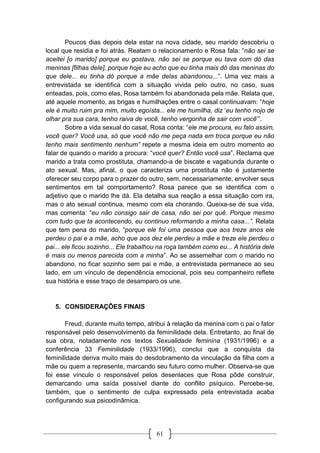 61
Poucos dias depois dela estar na nova cidade, seu marido descobriu o
local que residia e foi atrás. Reatam o relacionamento e Rosa fala: “não sei se
aceitei [o marido] porque eu gostava, não sei se porque eu tava com dó das
meninas [filhas dele], porque hoje eu acho que eu tinha mais dó das meninas do
que dele... eu tinha dó porque a mãe delas abandonou...”. Uma vez mais a
entrevistada se identifica com a situação vivida pelo outro, no caso, suas
enteadas, pois, como elas, Rosa também foi abandonada pela mãe. Relata que,
até aquele momento, as brigas e humilhações entre o casal continuavam: “hoje
ele é muito ruim pra mim, muito egoísta... ele me humilha, diz ‘eu tenho nojo de
olhar pra sua cara, tenho raiva de você, tenho vergonha de sair com você’”.
Sobre a vida sexual do casal, Rosa conta: “ele me procura, eu falo assim,
você quer? Você usa, só que você não me peça nada em troca porque eu não
tenho mais sentimento nenhum” repete a mesma ideia em outro momento ao
falar de quando o marido a procura: “você quer? Então você usa”. Reclama que
marido a trata como prostituta, chamando-a de biscate e vagabunda durante o
ato sexual. Mas, afinal, o que caracteriza uma prostituta não é justamente
oferecer seu corpo para o prazer do outro, sem, necessariamente, envolver seus
sentimentos em tal comportamento? Rosa parece que se identifica com o
adjetivo que o marido lhe dá. Ela detalha sua reação a essa situação com ira,
mas o ato sexual continua, mesmo com ela chorando. Queixa-se de sua vida,
mas comenta: “eu não consigo sair de casa, não sei por quê. Porque mesmo
com tudo que ta acontecendo, eu continuo reformando a minha casa...”. Relata
que tem pena do marido, “porque ele foi uma pessoa que aos treze anos ele
perdeu o pai e a mãe, acho que aos dez ele perdeu a mãe e treze ele perdeu o
pai... ele ficou sozinho... Ele trabalhou na roça também como eu... A história dele
é mais ou menos parecida com a minha”. Ao se assemelhar com o marido no
abandono, no ficar sozinho sem pai e mãe, a entrevistada permanece ao seu
lado, em um vínculo de dependência emocional, pois seu companheiro reflete
sua história e esse traço de desamparo os une.
5. CONSIDERAÇÕES FINAIS
Freud, durante muito tempo, atribui à relação da menina com o pai o fator
responsável pelo desenvolvimento da feminilidade dela. Entretanto, ao final de
sua obra, notadamente nos textos Sexualidade feminina (1931/1996) e a
conferência 33 Feminilidade (1933/1996), conclui que a conquista da
feminilidade deriva muito mais do desdobramento da vinculação da filha com a
mãe ou quem a represente, marcando seu futuro como mulher. Observa-se que
foi esse vínculo o responsável pelos desenlaces que Rosa pôde construir,
demarcando uma saída possível diante do conflito psíquico. Percebe-se,
também, que o sentimento de culpa expressado pela entrevistada acaba
configurando sua psicodinâmica.
 