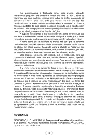 62
Sua psicodinâmica é destacada como mais arcaica, utilizando
mecanismos psíquicos que dividem o mundo em “bom” e “mau”. Tenta se
diferenciar da mãe biológica, mesmo com todos os irmãos apontando as
semelhanças físicas entre elas. Luta para destoar da mãe em aspectos
relacionais, mas repete os mesmos caminhos dela – “abandonou” os primeiros
filhos aos cuidados de outra pessoa e se sente prostituta com o marido e com
os policiais. Todo esforço parece sucumbir quando percebe que, a modo de uma
herança, repete algumas escolhas da mãe biológica.
A culpa de Rosa remete a algo existencial, uma culpa por existir, já que
não teve o investimento libidinal de sua mãe biológica e, ainda que o tenha
recebido de sua mãe adotiva, carrega a marca da rejeição e abandono inicial.
A forma como ela se posiciona no mundo faz com que se aproxima
reiteradas vezes das vivências primordiais, re-sentindo o medo de perder o amor
do objeto. Em última análise, Rosa não tolera a situação do “estar só” por
associá-la, mesmo que inconscientemente, ao abandono. Ela remonta, por meio
de situações atuais, o desamparo precoce que vivenciou com a mãe.
Essa situação se repete, por exemplo, com os filhos, pois, para que
continuasse trabalhando, deixou-os aos cuidados de outra pessoa, repetindo
ativamente algo que experimentou passivamente. Rosa possui uma carência
narcísica, quer se sentir amada e, para isso, submete-se ao outro, sacrificando,
por vezes, a si mesma.
O poderio materno se apresenta desde o início da vida do indivíduo,
acarretando-lhe repercussões decisivas em sua estruturação psíquica. Tamanha
é a sua importância que tais efeitos podem prolongar-se em profundas marcas
no inconsciente. A mãe é uma figura cheia de contradições nas interpretações
infantis, ora é sedutora, estimulando as áreas genitais do infante durante o ato
da higiene, ora é símbolo do amor “incondicional”. Ela pode ser fonte das
primeiras angústias, representando as primeiras e mais intensas ameaças de
desamor. Pode ser a geratriz, mas também a destruidora e vingativa. Pode ser
deusa ou demônio. Cabe à criança ter recursos psíquicos – provenientes dessa
relação ambivalente com a mãe – para conseguir lidar com as diversas faces de
uma mãe e, a partir disso, desde que o vínculo tenha sido investido,
predominantemente, pelo amor, a menina conseguirá construir um caminho
rumo à feminilidade possível. Ao contrário, se interpretar e vivenciar situações
extremas de rejeição e abandono conviverá com as insígnias dessa relação que
se apresentará como um fantasma e que se manifesta pelo modo de se
relacionar com o outro.
REFERÊNCIAS
FIGUEIREDO, L. C., MINERBO, M. Pesquisa em Psicanálise: algumas ideias
e um exemplo. In: Jornal de Psicanálise, Instituto de Psicanálise. Vol. 39, no 70,
pp. 257-278. São Paulo, 2006
 