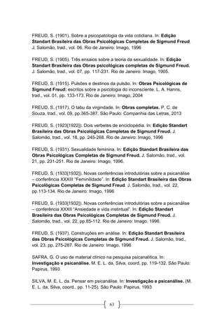 63
FREUD, S. (1901). Sobre a psicopatologia da vida cotidiana. In: Edição
Standart Brasileira das Obras Psicológicas Completas de Sigmund Freud.
J. Salomão, trad., vol. 06. Rio de Janeiro: Imago, 1996
FREUD, S. (1905). Três ensaios sobre a teoria da sexualidade. In: Edição
Standart Brasileira das Obras psicológicas completas de Sigmund Freud.
J. Salomão, trad., vol. 07, pp. 117-231. Rio de Janeiro: Imago, 1905.
FREUD, S. (1915). Pulsões e destinos da pulsão. In: Obras Psicológicas de
Sigmund Freud: escritos sobre a psicologia do inconsciente. L. A. Hanns,
trad., vol. 01, pp. 133-173. Rio de Janeiro: Imago, 2004
FREUD, S. (1917). O tabu da virgindade. In: Obras completas. P. C. de
Souza, trad., vol. 09, pp.365-387. São Paulo: Companhia das Letras, 2013
FREUD, S. (1923[1922]). Dois verbetes de enciclopédia. In: Edição Standart
Brasileira das Obras Psicológicas Completas de Sigmund Freud. J.
Salomão, trad., vol. 18, pp. 245-268. Rio de Janeiro: Imago, 1996
FREUD, S. (1931). Sexualidade feminina. In: Edição Standart Brasileira das
Obras Psicológicas Completas de Sigmund Freud. J. Salomão, trad., vol.
21, pp. 231-251. Rio de Janeiro: Imago, 1996.
FREUD, S. (1933[1932]). Novas conferências introdutórias sobre a psicanálise
– conferência XXXIII “Feminilidade”. In: Edição Standart Brasileira das Obras
Psicológicas Completas de Sigmund Freud. J. Salomão, trad., vol. 22,
pp.113-134. Rio de Janeiro: Imago, 1996
FREUD, S. (1933[1932]). Novas conferências introdutórias sobre a psicanálise
– conferência XXXII “Ansiedade e vida instintual”. In: Edição Standart
Brasileira das Obras Psicológicas Completas de Sigmund Freud. J.
Salomão, trad., vol. 22, pp.85-112. Rio de Janeiro: Imago, 1996.
FREUD, S. (1937). Construções em análise. In: Edição Standart Brasileira
das Obras Psicológicas Completas de Sigmund Freud. J. Salomão, trad.,
vol. 23, pp. 275-287. Rio de Janeiro: Imago, 1996
SAFRA, G. O uso de material clínico na pesquisa psicanalítica. In:
Investigação e psicanálise. M. E. L. da, Silva, coord, pp. 119-132. São Paulo:
Papirus, 1993
SILVA, M. E. L. da. Pensar em psicanálise. In: Investigação e psicanálise. (M.
E. L. da, Silva, coord., pp. 11-25). São Paulo: Papirus, 1993
 