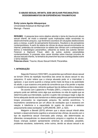 66
O ABUSO SEXUAL INFANTIL SOB UM OLHAR PSICANALÍTICO:
DESDOBRAMENTOS EM EXPERIÊNCIAS TRAUMÁTICAS
Émily Laiane Aguilar Albuquerque
Universidade Estadual de Maringá-UEM
Maringá – Paraná
RESUMO: A pesquisa teve como objetivo abordar o tema do trauma em abuso
sexual infantil, de modo a entender quais implicações estão envolvidas no
desenvolvimento psíquico, cujo fenômeno acontece em situações desfavoráveis
para a criança, a partir do pensamento ferencziano, freudiano e de pensadores
contemporâneos. A partir de relatos de vítimas de abuso sexual encontrados na
internet, pretendeu-se correlacionar os relatos das vítimas com o embasamento
teórico e metodológico psicanalítico, utilizando os textos dos autores Sándor
Ferenczi e Sigmund Freud, além de outros autores psicanalistas
contemporâneos. A proposta visou sanar dúvidas sobre traumas oriundos de
abusos sexuais infantis, na tentativa de preencher lacunas e ambiguidades sobre
o tema relatado.
Palavras-chave: Trauma; Abuso Sexual Infantil; Psicanálise.
1. INTRODUÇÃO
Segundo Ferenczi (1933/1987), os pacientes que sofreram abuso sexual
se tornam vítima da repetição traumática das cenas do abuso sexual no seu
psiquismo. O autor reitera que a criança abusada pode vir a internalizar o
agressor, o que ocorre quando a criança sente medo da força e da autoridade
do adulto, o que ocasiona uma perda da consciência que a faz perder a repulsa
e a resistência ao agressor, retirando qualquer tipo de defesa contra o desprazer.
De acordo com Laplanche e Pontalis (2001), o trauma ou traumatismo
psíquico pode ser definido como algo que aconteceu na vida do sujeito que se
determina pela sua intensidade, quando o sujeito não consegue reagir a algo de
forma adequada devido aos transtornos e efeitos patogênicos permanentemente
longos provocados na organização psíquica. No sentido econômico, “o
traumatismo caracteriza-se por um afluxo de excitações que é excessivo em
relação à tolerância e a capacidade do sujeito de dominar e elaborar
psiquicamente estas excitações” (LAPLANCHE, 2001, p. 522).
Malgarim e Benetti (2010) afirmam que o abuso sexual infantil afeta
também o desenvolvimento cognitivo e emocional das vítimas; de acordo com o
tipo de experiência sexual vivenciada pela criança, são determinadas as
diferentes consequências no desenvolvimento psíquico e cognitivo do abuso.
Essas crianças acabam apresentando sintomas de ansiedade, pesadelo,
problemas escolares, isolamento, entre outros, devido ao abuso sexual e ao
 