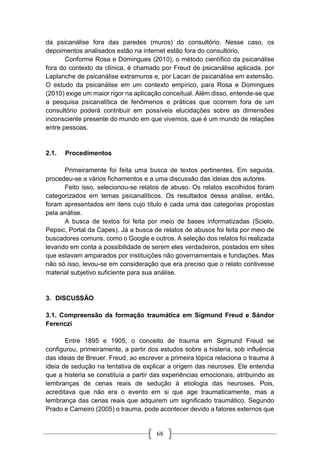 68
da psicanálise fora das paredes (muros) do consultório. Nesse caso, os
depoimentos analisados estão na internet estão fora do consultório.
Conforme Rosa e Domingues (2010), o método científico da psicanálise
fora do contexto da clínica, é chamado por Freud de psicanálise aplicada, por
Laplanche de psicanálise extramuros e, por Lacan de psicanálise em extensão.
O estudo da psicanálise em um contexto empírico, para Rosa e Domingues
(2010) exige um maior rigor na aplicação conceitual. Além disso, entende-se que
a pesquisa psicanalítica de fenômenos e práticas que ocorrem fora de um
consultório poderá contribuir em possíveis elucidações sobre as dimensões
inconsciente presente do mundo em que vivemos, que é um mundo de relações
entre pessoas.
2.1. Procedimentos
Primeiramente foi feita uma busca de textos pertinentes. Em seguida,
procedeu-se a vários fichamentos e a uma discussão das ideias dos autores.
Feito isso, selecionou-se relatos de abuso. Os relatos escolhidos foram
categorizados em temas psicanalíticos. Os resultados dessa análise, então,
foram apresentados em itens cujo título é cada uma das categorias propostas
pela análise.
A busca de textos foi feita por meio de bases informatizadas (Scielo,
Pepsic, Portal da Capes). Já a busca de relatos de abusos foi feita por meio de
buscadores comuns, como o Google e outros. A seleção dos relatos foi realizada
levando em conta a possibilidade de serem eles verdadeiros, postados em sites
que estavam amparados por instituições não governamentais e fundações. Mas
não só isso, levou-se em consideração que era preciso que o relato contivesse
material subjetivo suficiente para sua análise.
3. DISCUSSÃO
3.1. Compreensão da formação traumática em Sigmund Freud e Sándor
Ferenczi
Entre 1895 e 1905, o conceito de trauma em Sigmund Freud se
configurou, primeiramente, a partir dos estudos sobre a histeria, sob influência
das ideias de Breuer. Freud, ao escrever a primeira tópica relaciona o trauma à
ideia de sedução na tentativa de explicar a origem das neuroses. Ele entendia
que a histeria se constituía a partir das experiências emocionais, atribuindo as
lembranças de cenas reais de sedução à etiologia das neuroses. Pois,
acreditava que não era o evento em si que age traumaticamente, mas a
lembrança das cenas reais que adquirem um significado traumático. Segundo
Prado e Carneiro (2005) o trauma, pode acontecer devido a fatores externos que
 