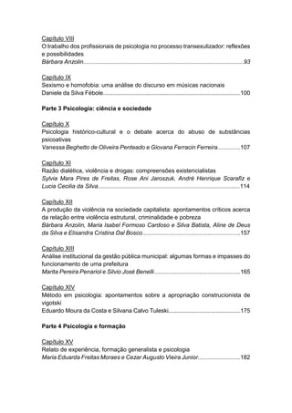6
Capítulo VIII
O trabalho dos profissionais de psicologia no processo transexulizador: reflexões
e possibilidades
Bárbara Anzolin..................................................................................................93
Capítulo IX
Sexismo e homofobia: uma análise do discurso em músicas nacionais
Daniele da Silva Fébole....................................................................................100
Parte 3 Psicologia: ciência e sociedade
Capítulo X
Psicologia histórico-cultural e o debate acerca do abuso de substâncias
psicoativas
Vanessa Beghetto de Oliveira Penteado e Giovana Ferracin Ferreira..............107
Capítulo XI
Razão dialética, violência e drogas: compreensões existencialistas
Sylvia Mara Pires de Freitas, Rose Ani Jaroszuk, André Henrique Scarafiz e
Lucia Cecilia da Silva.......................................................................................114
Capítulo XII
A produção da violência na sociedade capitalista: apontamentos críticos acerca
da relação entre violência estrutural, criminalidade e pobreza
Bárbara Anzolin, Maria Isabel Formoso Cardoso e Silva Batista, Aline de Deus
da Silva e Elisandra Cristina Dal Bosco............................................................157
Capítulo XIII
Análise institucional da gestão pública municipal: algumas formas e impasses do
funcionamento de uma prefeitura
Marita Pereira Penariol e Silvio José Benelli.....................................................165
Capítulo XIV
Método em psicologia: apontamentos sobre a apropriação construcionista de
vigotski
Eduardo Moura da Costa e Silvana Calvo Tuleski............................................175
Parte 4 Psicologia e formação
Capítulo XV
Relato de experiência, formação generalista e psicologia
Maria Eduarda Freitas Moraes e Cezar Augusto Vieira Junior..........................182
 