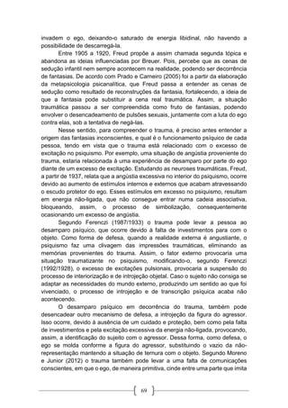 69
invadem o ego, deixando-o saturado de energia libidinal, não havendo a
possibilidade de descarregá-la.
Entre 1905 a 1920, Freud propõe a assim chamada segunda tópica e
abandona as ideias influenciadas por Breuer. Pois, percebe que as cenas de
sedução infantil nem sempre acontecem na realidade, podendo ser decorrência
de fantasias. De acordo com Prado e Carneiro (2005) foi a partir da elaboração
da metapsicologia psicanalítica, que Freud passa a entender as cenas de
sedução como resultado de reconstruções da fantasia, fortalecendo, a ideia de
que a fantasia pode substituir a cena real traumática. Assim, a situação
traumática passou a ser compreendida como fruto de fantasias, podendo
envolver o desencadeamento de pulsões sexuais, juntamente com a luta do ego
contra elas, sob a tentativa de negá-las.
Nesse sentido, para compreender o trauma, é preciso antes entender a
origem das fantasias inconscientes, e qual é o funcionamento psíquico de cada
pessoa, tendo em vista que o trauma está relacionado com o excesso de
excitação no psiquismo. Por exemplo, uma situação de angústia proveniente do
trauma, estaria relacionada à uma experiência de desamparo por parte do ego
diante de um excesso de excitação. Estudando as neuroses traumáticas, Freud,
a partir de 1937, relata que a angústia excessiva no interior do psiquismo, ocorre
devido ao aumento de estímulos internos e externos que acabam atravessando
o escudo protetor do ego. Esses estímulos em excesso no psiquismo, resultam
em energia não-ligada, que não consegue entrar numa cadeia associativa,
bloqueando, assim, o processo de simbolização, consequentemente
ocasionando um excesso de angústia.
Segundo Ferenczi (1987/1933) o trauma pode levar a pessoa ao
desamparo psíquico, que ocorre devido à falta de investimentos para com o
objeto. Como forma de defesa, quando a realidade externa é angustiante, o
psiquismo faz uma clivagem das impressões traumáticas, eliminando as
memórias provenientes do trauma. Assim, o fator externo provocaria uma
situação traumatizante no psiquismo, modificando-o, segundo Ferenczi
(1992/1928), o excesso de excitações pulsionais, provocaria a suspensão do
processo de interiorização e de introjeção objetal. Caso o sujeito não consiga se
adaptar as necessidades do mundo externo, produzindo um sentido ao que foi
vivenciado, o processo de introjeção e de transcrição psíquica acaba não
acontecendo.
O desamparo psíquico em decorrência do trauma, também pode
desencadear outro mecanismo de defesa, a introjeção da figura do agressor.
Isso ocorre, devido à ausência de um cuidado e proteção, bem como pela falta
de investimentos e pela excitação excessiva da energia não-ligada, provocando,
assim, a identificação do sujeito com o agressor. Dessa forma, como defesa, o
ego se molda conforme a figura do agressor, substituindo o vazio da não-
representação mantendo a situação de ternura com o objeto. Segundo Moreno
e Junior (2012) o trauma também pode levar a uma falta de comunicações
conscientes, em que o ego, de maneira primitiva, cinde entre uma parte que imita
 