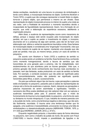 71
destas excitações, resultando em uma lacuna no processo de simbolização e
tendo como defesa, a incorporação fantasiosa do objeto. Conforme Abraham e
Torok (1972), o sujeito que não consegue representar e investir libido no objeto,
torna-se o próprio objeto, que permanece o mesmo ao ser clivado. Essa
representação do objeto incorporado provoca no interior do sujeito uma cripta ao
seu redor, com a finalidade de reconstruir o momento traumático devido a
incapacidade de figurabilidade representacional. Assim, há a formação de um
escudo, que evita a elaboração da experiência excessiva, debilitando a
organização psíquica.
Além disso, a ausência de representações ocorre como mecanismo de
defesa, porque o espaço está sendo ocupado pela incorporação do objeto
perdido, em que o sujeito ao perder o investimento do objeto, o incorpora,
alucinando em si a presença de algo sem sentido, para não ter de fazer uma
elaboração real, afetiva e verbal da experiência traumática vivida. Essa fantasia
de incorporação objetal, é considerada uma “enganação” inconsciente, visto que
é a única maneira do sujeito de se reparar, mantendo uma situação que não
pode ser perdida, mas que, ao mesmo tempo, produz um vazio de sentido no
psiquismo.
De acordo com Abraham e Torok (1972) a ausência de sentido no
psiquismo acaba sendo um problema na família. Esse fenômeno ficou conhecido
como momento transgeracional, devido a lacuna de sentidos que são
transmitidas de uma geração para a próxima, não há inteligibilidade, nem
esclarecimentos do que aconteceu para as futuras gerações. Visto que, a
próxima geração não tendo conhecimento dos traumas reais acontecidos no
passado, nem das fantasias, acaba produzindo um vazio de sentido na família
toda. Por exemplo, o conteúdo excessivo que não pôde ser significado pelos
pais, concomitantemente, acaba não podendo ser significado quando
transmitido pelos filhos, e assim, sucessivamente.
Os pais que sofreram algum tipo de trauma, cujas percepções e palavras
estão encriptadas no psiquismo, passarão para à cadeia de representações da
criança sob a forma de ausências e rupturas. Assim, deixando as percepções e
palavras impossíveis de serem assimiladas e significadas. Também, o
narcisismo dos filhos acaba debilitado por não saberem lidar com as rupturas e
ausências transmitidas pelos pais. É possível dizer, que o modo de
funcionamento do trauma é uma negatividade no psiquismo, uma forma de vazio
ou fantasma no mundo intrapsíquico. E que, trabalha de maneira parecida com
a da pulsão de morte, como uma lembrança negativa e silenciosa, que não será,
tão facilmente, recordada. O trauma seria uma lembrança familiar que foi
apagada, uma ausência e inacessibilidade, provocando na criança uma falta de
simbolizações e a desestruturalização psíquica (ABRAHAM; TOROK, 1975, p.
411-439 apud MORENO; JUNIOR, 2012, p. 47-61).
Enquanto negatividade psíquica, o traumático opera de forma silenciosa
no psiquismo, bem como o trabalho da pulsão de morte. De acordo com Freud
(1940/1938) o trauma infantil, impede a possibilidade de ligações e de
 