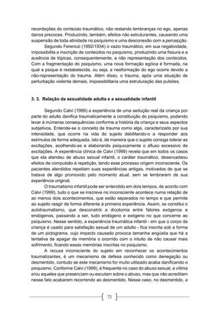 72
recordações do conteúdo traumático, não restando lembranças no ego, apenas
danos precoces. Produzindo, também, efeitos não estruturantes, causando uma
suspensão de toda atividade no psiquismo e uma desconexão com a percepção.
Segundo Ferenczi (1992/1934) o vazio traumático, em sua negatividade,
impossibilita a inscrição de conteúdos no psiquismo, produzindo uma fissura e a
ausência de tópicas, consequentemente, a não representação dos conteúdos.
Com a fragmentação do psiquismo, uma nova formação egóica é formada, na
qual a psique é restabelecida, ou seja, a neoformação do ego ocorre devido a
não-representação do trauma. Além disso, o trauma, após uma situação de
perturbação violenta demais, impossibilitaria uma estruturação das pulsões.
3. 3. Relação da sexualidade adulta e a sexualidade infantil
Segundo Calvi (1999) a experiência de uma sedução real da criança por
parte do adulto danifica traumaticamente a constituição do psiquismo, podendo
levar à inúmeras consequências conforme a história da criança e seus aspectos
subjetivos. Entende-se o conceito de trauma como algo, caracterizado por sua
intensidade, que ocorre na vida do sujeito debilitando-o a responder aos
estímulos de forma adequada, isto é, de maneira que o sujeito consiga tolerar as
excitações, acolhendo-as e elaborando psiquicamente o afluxo excessivo de
excitações. A experiência clínica de Calvi (1999) revela que em todos os casos
que ela atendeu de abuso sexual infantil, o caráter traumático, desencadeou
efeitos de compulsão à repetição, tendo esse processo origem inconsciente. Os
pacientes atendidos repetiam suas experiências antigas, motivados de que se
tratava de algo promovido pelo momento atual, sem se lembrarem de sua
experiência original.
O traumatismo infantil pode ser entendido em dois tempos, de acordo com
Calvi (1999), tudo o que se inscreve no inconsciente acontece numa relação de
ao menos dois acontecimentos, que estão separados no tempo e que permite
ao sujeito reagir de forma diferente à primeira experiência. Assim, se constitui o
autotraumatismo, que desconstrói a dicotomia entre fatores exógenos e
endógenos, passando a ser, tudo endógeno e exógeno no que concerne ao
psiquismo. Nesse sentido, a experiência traumática infantil - em que o corpo da
criança é usado para satisfação sexual de um adulto - fica inscrita sob a forma
de um pictograma, cujo impacto causado provoca tamanha angústia que há a
tentativa de apagar da memória o ocorrido com o intuito de não causar mais
sofrimento, ficando essas memórias inscritas no psiquismo.
A recusa inconsciente do sujeito em reconhecer os acontecimentos
traumatizantes, é um mecanismo de defesa conhecido como denegação ou
desmentido, contudo se este mecanismo for muito utilizado acaba danificando o
psiquismo. Conforme Calvi (1999), é frequente no caso do abuso sexual, a vítima
e/ou aqueles que presenciam ou escutam sobre o abuso, mas que não acreditam
nesse fato acabarem recorrendo ao desmentido. Nesse caso, no desmentido, a
 