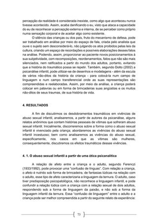 73
percepção da realidade é considerada inexiste, como algo que aconteceu nunca
tivesse acontecido. Assim, acaba danificando o eu, visto que ataca a capacidade
do eu de reconhecer a percepção externa e interna, de se perceber como próprio
numa sensação corporal e de aceitar algo como existente.
O silêncio das crianças ou dos pais, fruto do mecanismo de defesa, pode
ser trabalhado em análise por meio do espaço de fala, criada pelo analista que
ouve o sujeito sem desconsiderá-lo, não julgando os atos proibidos pelas leis da
cultura, criando um espaço de recordações e possíveis elaborações desses fatos
na análise. Podendo, assim, proporcionar ao paciente novos posicionamentos à
sua subjetividade, com recomposições, reordenamentos, fatos que não são mais
silenciados, nem ratificados a partir do mundo dos adultos, portanto, evitando
que a história do traumático possa se repetir. Também, segundo Dolto (2002) a
psicanálise infantil, pode utilizar-se de desenhos e modelagens - além da escuta
de vários não-ditos da história da criança - para colocá-la num campo de
linguagem e num campo transferencial onde as suas representações são
compreendidas e reelaboradas. Assim, por meio da análise, a criança poderá
colocar em palavras ou em forma de brincadeiras suas angústias e os muitos
não-ditos de seus traumas, de sua história de vida.
4. RESULTADOS
A fim de discutirmos os desdobramentos traumáticos em vivências de
abuso sexual infantil, analisaremos, a partir de autores da psicanálise, alguns
relatos anônimos que contam histórias pessoais de vítimas que sofreram abuso
sexual infantil. Inicialmente, discorreremos sobre a forma como o abuso sexual
infantil é vivenciado pela criança; abordaremos as vivências do abuso sexual
infantil incestuoso; bem como analisaremos as vivências do abuso sexual,
especificamente, nos casos em que as vítimas são mulheres,
consequentemente, discutiremos os efeitos traumáticos dessas vivências.
4. 1. O abuso sexual infantil a partir de uma ótica psicanalítica
A relação de afeto entre a criança e o adulto, segundo Ferenczi
(1933/1992), pode provocar uma “confusão de línguas”. Com relação a criança,
o afeto é nutrido sob forma de brincadeira, de fantasias lúdicas na relação com
o adulto, esse tipo de afeto caracterizaria a linguagem da ternura. O adulto, caso
tiver predisposição psicopatológica, não reconhece a linguagem infantil, e pode
confundir a relação lúdica com a criança com a relação sexual de dois adultos,
respondendo sob a forma de linguagem da paixão, e não sob a forma da
linguagem infantil da ternura. Essa “confusão de linguagem” entre o adulto e a
criança pode ser melhor compreendida a partir do seguinte relato de experiência:
 