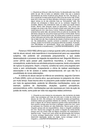74
[...] Quando eu tinha por volta dos 6 anos, fui abusada pelo meu irmão
parte de pai. Ele ia todos os sábados visitar meu pai e acabava
aproveitando da minha inocência para abusar de mim. Na época, eu
era a caçula de 4 irmãos parte de pai e filha única de minha mãe. Então,
esse era o único que me dava atenção e brincava comigo, só que por
algum tempo eu já não entendia mais as “brincadeiras” dele. Ele
sempre me ameaçava e falava que se eu contasse ninguém iria
acreditar. Mesmo não entendendo nada, eu sabia que aquilo estava
errado. Minha mãe diversas vezes já desconfiou, mas nunca tive
coragem de contar a ela. Ele me forçava a fazer sexo oral nele e muitas
vezes fazia em mim. Isso durou 3 anos. Odiava os sábados, e mesmo
evitando ficar perto dele, ele sempre tinha um jeito de me abordar. Ele
até tentou abusar de uma prima nossa que tinha a minha idade. Nunca
mais ela quis ir brincar lá em casa. As coisas parou quando eu comecei
a ficar mais perto da minha mãe. Até estranhavam porque as vezes eu
não ia falar com ele. Nos mudamos de cidade e ficamos anos sem nos
ver. Na adolescência, quando comecei a entender o que ele fazia
comigo, acabei me tornando uma pessoa difícil de socializar, frustrada,
com dificuldades no aprendizado, fiquei com depressão e acabei
desenvolvendo a tricotilomania [...] (SUPER INTERESSANTE, 2015).
Ferenczi (1933/1992) afirma que a criança quando sofre uma experiência
real de abuso sexual, esta experiência é incompreensível para sua capacidade
subjetiva, não podendo ser processada psiquicamente, o que acaba
desencadeando o processo da negação da experiência real. Segundo Moreno e
Junior (2012) após passar pela experiência traumática, a criança, como
consequência, acaba tendo sua atividade psíquica suspensa, tendo uma espécie
de ruptura no psiquismo. Assim, o trauma, constitui-se como uma angústia sem
nome e sem simbolização, incapacitando a vítima de realizar assimilações,
associações e de ter acesso a cadeia representacional, em que não há a
possibilidade de novas elaborações.
A vivência do abuso sexual na infância se caracteriza, segundo Carneiro
e Prado (2005), como um trauma ativo, que permanece no psiquismo da vítima
por muito tempo. Esse trauma ativo no psiquismo pode acabar sendo expresso
por meio da agressividade, podendo ter diferentes manifestações, como, por
exemplo, quadros de depressões, atuações, quadros psicopáticos,
psicossomáticos, enfim, manifestações que são expressas por meio da ação da
pulsão de morte, como pode ser visto nos seguintes relatos anônimos:
[...] Quando eu era criança (eu era pequena, não me lembro da idade
certa, mas aconteceu por mais de uma vez) o irmão da minha avó
abusou de mim. Ele começou me mostrando revistas pornográficas,
mostrava várias que guardava debaixo do colchão, me ensinou a me
tocar e depois de um tempo esperava quando tinha oportunidade de
ficar sozinho comigo para me tocar e esfregar o pênis em mim, como
se estivesse me viciando em atos libidinosos. Nunca pude contar a
ninguém porque ele era esquizofrênico, idoso e ninguém acreditaria
em mim. Nunca tive coragem de contar a ninguém da minha família
porque uma vez minha mãe me flagrou enquanto me masturbava e
apanhei muito. Fiquei com certo receio da aproximação dos homens
e nunca consegui desenvolver vínculo amoroso com nenhum. [...]
desenvolvi depressão, tentei me matar, nunca consegui contar a
ninguém [...] (SUPER INTERESSANTE, 2015).
 