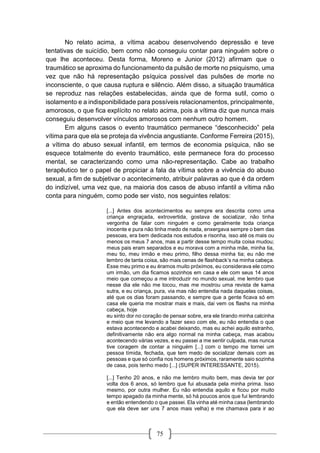 75
No relato acima, a vítima acabou desenvolvendo depressão e teve
tentativas de suicídio, bem como não conseguiu contar para ninguém sobre o
que lhe aconteceu. Desta forma, Moreno e Junior (2012) afirmam que o
traumático se aproxima do funcionamento da pulsão de morte no psiquismo, uma
vez que não há representação psíquica possível das pulsões de morte no
inconsciente, o que causa ruptura e silêncio. Além disso, a situação traumática
se reproduz nas relações estabelecidas, ainda que de forma sutil, como o
isolamento e a indisponibilidade para possíveis relacionamentos, principalmente,
amorosos, o que fica explícito no relato acima, pois a vítima diz que nunca mais
conseguiu desenvolver vínculos amorosos com nenhum outro homem.
Em alguns casos o evento traumático permanece “desconhecido” pela
vítima para que ela se proteja da vivência angustiante. Conforme Ferreira (2015),
a vítima do abuso sexual infantil, em termos de economia psíquica, não se
esquece totalmente do evento traumático, este permanece fora do processo
mental, se caracterizando como uma não-representação. Cabe ao trabalho
terapêutico ter o papel de propiciar a fala da vítima sobre a vivência do abuso
sexual, a fim de subjetivar o acontecimento, atribuir palavras ao que é da ordem
do indizível, uma vez que, na maioria dos casos de abuso infantil a vítima não
conta para ninguém, como pode ser visto, nos seguintes relatos:
[...] Antes dos acontecimentos eu sempre era descrita como uma
criança engraçada, extrovertida, gostava de socializar, não tinha
vergonha de falar com ninguém e como geralmente toda criança
inocente e pura não tinha medo de nada, enxergava sempre o bem das
pessoas, era bem dedicada nos estudos e risonha, isso até os mais ou
menos os meus 7 anos, mas a partir desse tempo muita coisa mudou;
meus pais eram separados e eu morava com a minha mãe, minha tia,
meu tio, meu irmão e meu primo, filho dessa minha tia; eu não me
lembro de tanta coisa, são mais cenas de flashback’s na minha cabeça.
Esse meu primo e eu éramos muito próximos, eu considerava ele como
um irmão, um dia ficamos sozinhos em casa e ele com seus 14 anos
meio que começou a me introduzir no mundo sexual, me lembro que
nesse dia ele não me tocou, mas me mostrou uma revista de kama
sutra, e eu criança, pura, via mas não entendia nada daquelas coisas,
até que os dias foram passando, e sempre que a gente ficava só em
casa ele queria me mostrar mais e mais, dai vem os flashs na minha
cabeça, hoje
eu sinto dor no coração de pensar sobre, era ele tirando minha calcinha
e meio que me levando a fazer sexo com ele, eu não entendia o que
estava acontecendo e acabei deixando, mas eu achei aquilo estranho,
definitivamente não era algo normal na minha cabeça, mas acabou
acontecendo várias vezes, e eu passei a me sentir culpada, mas nunca
tive coragem de contar a ninguém [...] com o tempo me tornei um
pessoa tímida, fechada, que tem medo de socializar demais com as
pessoas e que só confia nos homens próximos, raramente saio sozinha
de casa, pois tenho medo [...] (SUPER INTERESSANTE, 2015).
[...] Tenho 20 anos, e não me lembro muito bem, mas devia ter por
volta dos 6 anos, só lembro que fui abusada pela minha prima. Isso
mesmo, por outra mulher. Eu não entendia aquilo e ficou por muito
tempo apagado da minha mente, só há poucos anos que fui lembrando
e então entendendo o que passei. Ela vinha até minha casa (lembrando
que ela deve ser uns 7 anos mais velha) e me chamava para ir ao
 
