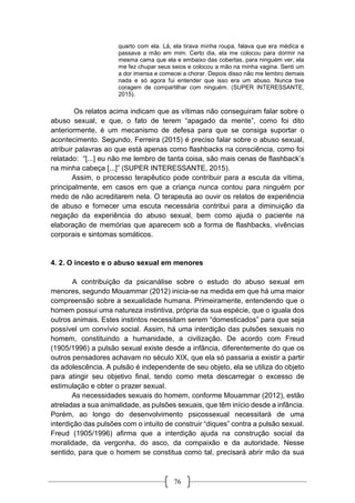 76
quarto com ela. Lá, ela tirava minha roupa, falava que era médica e
passava a mão em mim. Certo dia, ela me colocou para dormir na
mesma cama que ela e embaixo das cobertas, para ninguém ver, ela
me fez chupar seus seios e colocou a mão na minha vagina. Senti um
a dor imensa e comecei a chorar. Depois disso não me lembro demais
nada e só agora fui entender que isso era um abuso. Nunca tive
coragem de compartilhar com ninguém. (SUPER INTERESSANTE,
2015).
Os relatos acima indicam que as vítimas não conseguiram falar sobre o
abuso sexual, e que, o fato de terem “apagado da mente”, como foi dito
anteriormente, é um mecanismo de defesa para que se consiga suportar o
acontecimento. Segundo, Ferreira (2015) é preciso falar sobre o abuso sexual,
atribuir palavras ao que está apenas como flashbacks na consciência, como foi
relatado: “[...] eu não me lembro de tanta coisa, são mais cenas de flashback’s
na minha cabeça [...]” (SUPER INTERESSANTE, 2015).
Assim, o processo terapêutico pode contribuir para a escuta da vítima,
principalmente, em casos em que a criança nunca contou para ninguém por
medo de não acreditarem nela. O terapeuta ao ouvir os relatos de experiência
de abuso e fornecer uma escuta necessária contribui para a diminuição da
negação da experiência do abuso sexual, bem como ajuda o paciente na
elaboração de memórias que aparecem sob a forma de flashbacks, vivências
corporais e sintomas somáticos.
4. 2. O incesto e o abuso sexual em menores
A contribuição da psicanálise sobre o estudo do abuso sexual em
menores, segundo Mouammar (2012) inicia-se na medida em que há uma maior
compreensão sobre a sexualidade humana. Primeiramente, entendendo que o
homem possui uma natureza instintiva, própria da sua espécie, que o iguala dos
outros animais. Estes instintos necessitam serem “domesticados” para que seja
possível um convívio social. Assim, há uma interdição das pulsões sexuais no
homem, constituindo a humanidade, a civilização. De acordo com Freud
(1905/1996) a pulsão sexual existe desde a infância, diferentemente do que os
outros pensadores achavam no século XIX, que ela só passaria a existir a partir
da adolescência. A pulsão é independente de seu objeto, ela se utiliza do objeto
para atingir seu objetivo final, tendo como meta descarregar o excesso de
estimulação e obter o prazer sexual.
As necessidades sexuais do homem, conforme Mouammar (2012), estão
atreladas a sua animalidade, as pulsões sexuais, que têm início desde a infância.
Porém, ao longo do desenvolvimento psicossexual necessitará de uma
interdição das pulsões com o intuito de construir “diques” contra a pulsão sexual.
Freud (1905/1996) afirma que a interdição ajuda na construção social da
moralidade, da vergonha, do asco, da compaixão e da autoridade. Nesse
sentido, para que o homem se constitua como tal, precisará abrir mão da sua
 