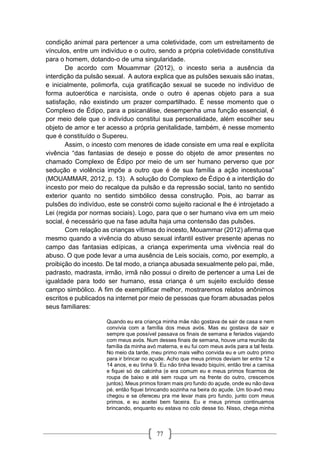 77
condição animal para pertencer a uma coletividade, com um estreitamento de
vínculos, entre um indivíduo e o outro, sendo a própria coletividade constitutiva
para o homem, dotando-o de uma singularidade.
De acordo com Mouammar (2012), o incesto seria a ausência da
interdição da pulsão sexual. A autora explica que as pulsões sexuais são inatas,
e inicialmente, polimorfa, cuja gratificação sexual se sucede no indivíduo de
forma autoerótica e narcisista, onde o outro é apenas objeto para a sua
satisfação, não existindo um prazer compartilhado. É nesse momento que o
Complexo de Édipo, para a psicanálise, desempenha uma função essencial, é
por meio dele que o indivíduo constitui sua personalidade, além escolher seu
objeto de amor e ter acesso a própria genitalidade, também, é nesse momento
que é constituído o Supereu.
Assim, o incesto com menores de idade consiste em uma real e explícita
vivência “das fantasias de desejo e posse do objeto de amor presentes no
chamado Complexo de Édipo por meio de um ser humano perverso que por
sedução e violência impõe a outro que é de sua família a ação incestuosa”
(MOUAMMAR, 2012, p. 13). A solução do Complexo de Édipo é a interdição do
incesto por meio do recalque da pulsão e da repressão social, tanto no sentido
exterior quanto no sentido simbólico dessa construção. Pois, ao barrar as
pulsões do indivíduo, este se constrói como sujeito racional e lhe é introjetado a
Lei (regida por normas sociais). Logo, para que o ser humano viva em um meio
social, é necessário que na fase adulta haja uma contensão das pulsões.
Com relação as crianças vítimas do incesto, Mouammar (2012) afirma que
mesmo quando a vivência do abuso sexual infantil estiver presente apenas no
campo das fantasias edípicas, a criança experimenta uma vivência real do
abuso. O que pode levar a uma ausência de Leis sociais, como, por exemplo, a
proibição do incesto. De tal modo, a criança abusada sexualmente pelo pai, mãe,
padrasto, madrasta, irmão, irmã não possui o direito de pertencer a uma Lei de
igualdade para todo ser humano, essa criança é um sujeito excluído desse
campo simbólico. A fim de exemplificar melhor, mostraremos relatos anônimos
escritos e publicados na internet por meio de pessoas que foram abusadas pelos
seus familiares:
Quando eu era criança minha mãe não gostava de sair de casa e nem
convivia com a família dos meus avós. Mas eu gostava de sair e
sempre que possível passava os finais de semana e feriados viajando
com meus avós. Num desses finais de semana, houve uma reunião da
família da minha avó materna, e eu fui com meus avós para a tal festa.
No meio da tarde, meu primo mais velho convida eu e um outro primo
para ir brincar no açude. Acho que meus primos deviam ter entre 12 e
14 anos, e eu tinha 9. Eu não tinha levado biquíni, então tirei a camisa
e fiquei só de calcinha (e era comum eu e meus primos ficarmos de
roupa de baixo e até sem roupa um na frente do outro, crescemos
juntos). Meus primos foram mais pro fundo do açude, onde eu não dava
pé, então fiquei brincando sozinha na beira do açude. Um tio-avô meu
chegou e se ofereceu pra me levar mais pro fundo, junto com meus
primos, e eu aceitei bem faceira. Eu e meus primos continuamos
brincando, enquanto eu estava no colo desse tio. Nisso, chega minha
 