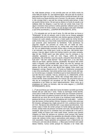78
tia, mãe desses primos, e nos convida para ver um bicho morto do
outro lado do açude. Eu, que adorava água, não quis sair do açude e
pedi para ficar mais um pouco. Meus primos e minha tia foram ver o tal
bicho morto e eu fiquei sozinha com o homem. Eu não quero, não gosto
e não consigo dizer o que ele fez comigo durante esse tempo, e não
sei quanto tempo durou. Só sei que eu estava no fundo do açude e se
soltasse dele me afogava, o que fez tudo ser ainda mais cruel. Em
algum momento meus primos e vários parentes voltaram para a beira
do açude contar do bicho morto, e eu sai da água meio sem entender
o que tinha acontecido [...] (SUPER INTERESSANTE, 2015).
[...] Fui abusada por um tio aos 6 anos. Eu não sei dizer se houve a
“finalização” do ato do estupro, pois é como se eu tivesse apagado
completamente da minha memória o ato, lembro apenas de flashs. Ele
morava em outro estado, junto com a maior parte da minha família,
então minha mãe, eu e meu irmão costumávamos viajar para lá sempre
que possível, para reencontrar os familiares. Tudo aconteceu na
segunda viagem (na primeira eu ainda era um bebê de colo).
Estávamos na casa da minha avó, eu, minha mãe, meu irmão e esse
tio. Em um determinado momento minha mãe e minha avó decidiram
ir ao mercado, meu irmão quis ir junto, eu não quis, não lembro bem
porque, mas por algum motivo de criança mesmo, por estar cansada,
algo do tipo. Então assim que eles saíram meu tio começou a me
assediar, passando a mão em mim, língua, enfim...Eu estava
paralisada, não entendia o que era aquilo, enquanto fazia ele dizia “ta
tudo bem” “não tem nada demais” “isso é algo bom”, e eu não fazia
ideia do que fazer, apenas chorava, paralisada. Na época não contei
nada a ninguém, pois acreditei nele, afinal, era meu tio, sempre me
diziam que podia confiar na família, pois é tudo o que temos. Então
apesar de me sentir muito mal, decidi ficar calada, tinha medo que
brigassem comigo. Depois já com 15 anos eu finalmente compreendi
o que tinha acontecido, mas ainda sentia muito medo e sinto até hoje,
eu me sentia suja, e culpada. Acreditava que eu havia deixado ele ruim,
que ele não era o culpado, mas eu, sempre eu. E, infelizmente, ainda
não consegui tirar esse peso. Ainda não consigo falar disso com a
minha família. Esse acontecimento me marcou de uma forma que eu
não sei se conseguirei me recuperar um dia. Ele reflete na minha
autoestima e em todos os meus relacionamentos. Sinto como se o
projetasse em todos os homens, não me sinto segura [...] (SUPER
INTERESSANTE, 2015).
[...] Tudo aconteceu por volta dos 5 anos de idade e acredito que tenha
durado até por volta dos 7 anos. Todos os domingos minha família,
meus pais e irmão iam visitar as nossas avós que moravam próximas.
Na casa da minha vó paterna morava com ela um sobrinho, na época
deveria ter em torno de uns 40 anos e se mostrava muito atencioso,
gostava de brincar, só que suas brincadeiras iam muito além.... Lembro
que ele tocava minhas partes íntimas, forçava a minha mão para que
lhe tocasse, esfregava seu órgão sexual em mim, praticava sexo oral
em mim. Na época não entendia bem o que estava acontecendo, mas
sentia culpa e medo de contar porque no fundo sabia que aquilo era
errado, sentia medo de parecer conivente com tudo. Ele também fazia
ameaças, dizia que se eu contasse meu pai mataria ele e iria para a
cadeia, então eu ficava com mais medo ainda. Lembro que quando
chegava os finais de semana eu chorava muito porque não queria
visitar minha avó, também tive episódios de infecção urinária. Algumas
vezes ele visitava minha casa e aproveitava para passar a mão em
mim escondido. Esses episódios só acabaram com o falecimento da
minha avó, com isso ele se afastou [...]. Meus pais morreram sem saber
dessa história, nunca contei porque fui induzida a ter medo das
 