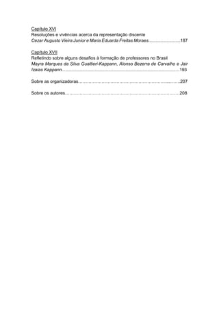 7
Capítulo XVI
Resoluções e vivências acerca da representação discente
Cezar Augusto Vieira Junior e Maria Eduarda Freitas Moraes..........................187
Capítulo XVII
Refletindo sobre alguns desafios à formação de professores no Brasil
Mayra Marques da Silva Gualtieri-Kappann, Alonso Bezerra de Carvalho e Jair
Izaias Kappann................................................................................................193
Sobre as organizadoras……………………………………………………...…….207
Sobre os autores……………………………………………………………………208
 