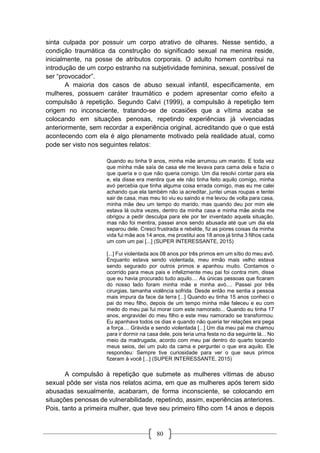 80
sinta culpada por possuir um corpo atrativo de olhares. Nesse sentido, a
condição traumática da construção do significado sexual na menina reside,
inicialmente, na posse de atributos corporais. O adulto homem contribui na
introdução de um corpo estranho na subjetividade feminina, sexual, possível de
ser “provocador”.
A maioria dos casos de abuso sexual infantil, especificamente, em
mulheres, possuem caráter traumático e podem apresentar como efeito a
compulsão à repetição. Segundo Calvi (1999), a compulsão à repetição tem
origem no inconsciente, tratando-se de ocasiões que a vítima acaba se
colocando em situações penosas, repetindo experiências já vivenciadas
anteriormente, sem recordar a experiência original, acreditando que o que está
acontecendo com ela é algo plenamente motivado pela realidade atual, como
pode ser visto nos seguintes relatos:
Quando eu tinha 9 anos, minha mãe arrumou um marido. E toda vez
que minha mãe saía de casa ele me levava para cama dela e fazia o
que queria e o que não queria comigo. Um dia resolvi contar para ela
e, ela disse era mentira que ele não tinha feito aquilo comigo, minha
avó percebia que tinha alguma coisa errada comigo, mas eu me calei
achando que ela também não ia acreditar, juntei umas roupas e tentei
sair de casa, mas meu tio viu eu saindo e me levou de volta para casa,
minha mãe deu um tempo do marido, mas quando deu por mim ele
estava lá outra vezes, dentro da minha casa e minha mãe ainda me
obrigou a pedir desculpa para ele por ter inventado aquela situação,
mas não foi mentira, passei anos sendo abusada até que um dia ela
separou dele. Cresci frustrada e rebelde, fiz as piores coisas da minha
vida fui mãe aos 14 anos, me prostitui aos 18 anos já tinha 3 filhos cada
um com um pai [...] (SUPER INTERESSANTE, 2015)
[...] Fui violentada aos 08 anos por três primos em um sítio do meu avô.
Enquanto estava sendo violentada, meu irmão mais velho estava
sendo segurado por outros primos e apanhou muito. Contamos o
ocorrido para meus pais e infelizmente meu pai foi contra mim, disse
que eu havia procurado tudo aquilo.... As únicas pessoas que ficaram
do nosso lado foram minha mãe e minha avó.... Passei por três
cirurgias, tamanha violência sofrida. Desde então me sentia a pessoa
mais impura da face da terra [...] Quando eu tinha 15 anos conheci o
pai do meu filho, depois de um tempo minha mãe faleceu e eu com
medo do meu pai fui morar com este namorado... Quando eu tinha 17
anos, engravidei do meu filho e este meu namorado se transformou.
Eu apanhava todos os dias e quando não queria ter relações era pega
a força.... Grávida e sendo violentada [...] Um dia meu pai me chamou
para ir dormir na casa dele, pois teria uma festa no dia seguinte lá... No
meio da madrugada, acordo com meu pai dentro do quarto tocando
meus seios, dei um pulo da cama e perguntei o que era aquilo. Ele
respondeu: Sempre tive curiosidade para ver o que seus primos
fizeram à você [...] (SUPER INTERESSANTE, 2015)
A compulsão à repetição que submete as mulheres vítimas de abuso
sexual pôde ser vista nos relatos acima, em que as mulheres após terem sido
abusadas sexualmente, acabaram, de forma inconsciente, se colocando em
situações penosas de vulnerabilidade, repetindo, assim, experiências anteriores.
Pois, tanto a primeira mulher, que teve seu primeiro filho com 14 anos e depois
 